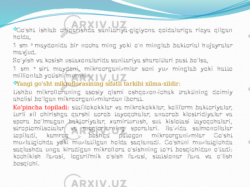  Go&#39;sht ishlab chiqarishda sanitariya-gigiyena qoidalariga rioya qilgan holda, 1 sm 2 maydonida bir necha ming yoki o&#39;n minglab bakterial hujayralar mavjud. So&#39;yish va kesish ustaxonalarida sanitariya sharoitlari past bo&#39;lsa, 1 sm 2 sirt maydoni, mikroorganizmlar soni yuz minglab yoki hatto millionlab yetishi mumkin.  Yangi go&#39;sht mikroflorasining sifatli tarkibi xilma-xildir: Ushbu mikrofloraning asosiy qismi oshqozon-ichak traktining doimiy aholisi bo&#39;lgan mikroorganizmlardan iborat. Ko&#39;pincha topiladi: stafilokokklar va mikrokokklar, koliform bakteriyalar, turli xil chirishga qarshi aerob tayoqchalar, anaerob klostridiyalar va spora bo&#39;lmagan bakteriyalar, xamirturush, sut kislotasi tayoqchalari, streptomitsetalar va mog&#39;orlarning sporalari. Ba&#39;zida salmonellalar topiladi, kamroq - boshqa patogen mikroorganizmlar Go&#39;sht muzlatgichda yoki muzlatilgan holda saqlanadi. Go&#39;shtni muzlatgichda saqlashda unga kiradigan mikroflora o&#39;sishning to&#39;rt bosqichidan o&#39;tadi: kechikish fazasi, logarifmik o&#39;sish fazasi, statsionar faza va o&#39;lish bosqichi. 