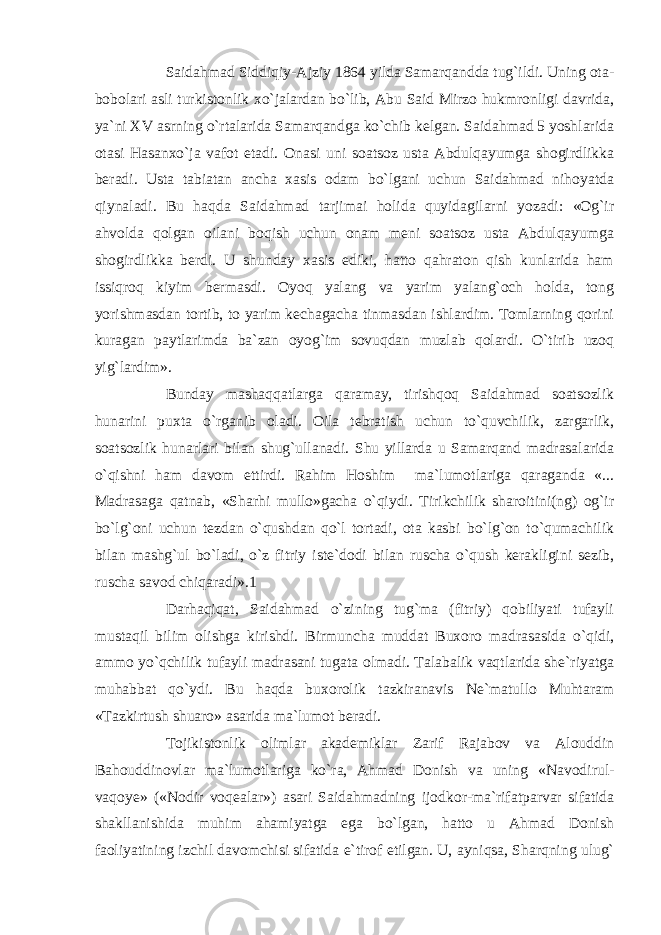 Saidahmad Siddiqiy-Ajziy 1864 yilda Samarqandda tug`ildi. Uning ota- bobolari asli turkistonlik xo`jalardan bo`lib, Abu Said Mirzo hukmronligi davrida, ya`ni XV asrning o`rtalarida Samarqandga ko`chib kelgan. Saidahmad 5 yoshlarida otasi Hasanxo`ja vafot etadi. Onasi uni soatsoz usta Abdulqayumga shogirdlikka beradi. Usta tabiatan ancha xasis odam bo`lgani uchun Saidahmad nihoyatda qiynaladi. Bu haqda Saidahmad tarjimai holida quyidagilarni yozadi: «Og`ir ahvolda qolgan oilani boqish uchun onam meni soatsoz usta Abdulqayumga shogirdlikka berdi. U shunday xasis ediki, hatto qahraton qish kunlarida ham issiqroq kiyim bermasdi. Oyoq yalang va yarim yalang`och holda, tong yorishmasdan tortib, to yarim kechagacha tinmasdan ishlardim. Tomlarning qorini kuragan paytlarimda ba`zan oyog`im sovuqdan muzlab qolardi. O`tirib uzoq yig`lardim». Bunday mashaqqatlarga qaramay, tirishqoq Saidahmad soatsozlik hunarini puxta o`rganib oladi. Oila tebratish uchun to`quvchilik, zargarlik, soatsozlik hunarlari bilan shug`ullanadi. Shu yillarda u Samarqand madrasalarida o`qishni ham davom ettirdi. Rahim Hoshim ma`lumotlariga qaraganda «... Madrasaga qatnab, «Sharhi mullo»gacha o`qiydi. Tirikchilik sharoitini(ng) og`ir bo`lg`oni uchun tezdan o`qushdan qo`l tortadi, ota kasbi bo`lg`on to`qumachilik bilan mashg`ul bo`ladi, o`z fitriy iste`dodi bilan ruscha o`qush kerakligini sezib, ruscha savod chiqaradi».1 Darhaqiqat, Saidahmad o`zining tug`ma (fitriy) qobiliyati tufayli mustaqil bilim olishga kirishdi. Birmuncha muddat Buxoro madrasasida o`qidi, ammo yo`qchilik tufayli madrasani tugata olmadi. Talabalik vaqtlarida she`riyatga muhabbat qo`ydi. Bu haqda buxorolik tazkiranavis Ne`matullo Muhtaram «Tazkirtush shuaro» asarida ma`lumot beradi. Tojikistonlik olimlar akademiklar Zarif Rajabov va Alouddin Bahouddinovlar ma`lumotlariga ko`ra, Ahmad Donish va uning «Navodirul- vaqoye» («Nodir voqealar») asari Saidahmadning ijodkor-ma`rifatparvar sifatida shakllanishida muhim ahamiyatga ega bo`lgan, hatto u Ahmad Donish faoliyatining izchil davomchisi sifatida e`tirof etilgan. U, ayniqsa, Sharqning ulug` 