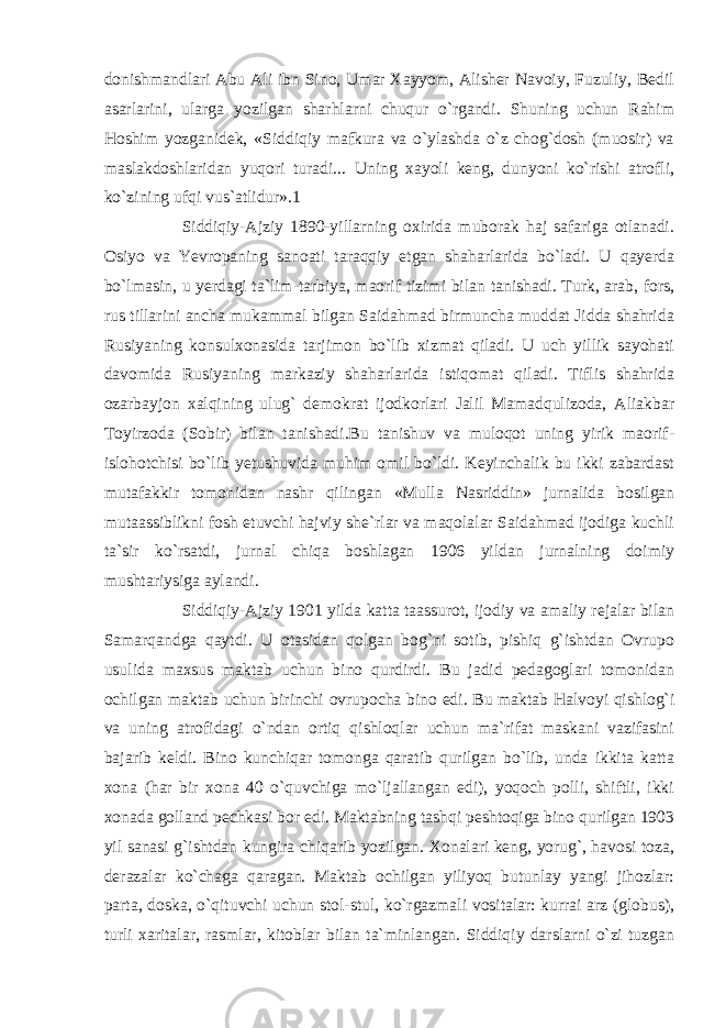 donishmandlari Abu Ali ibn Sino, Umar Xayyom, Alisher Navoiy, Fuzuliy, Bedil asarlarini, ularga yozilgan sharhlarni chuqur o`rgandi. Shuning uchun Rahim Hoshim yozganidek, «Siddiqiy mafkura va o`ylashda o`z chog`dosh (muosir) va maslakdoshlaridan yuqori turadi... Uning xayoli keng, dunyoni ko`rishi atrofli, ko`zining ufqi vus`atlidur».1 Siddiqiy-Ajziy 1890-yillarning oxirida muborak haj safariga otlanadi. Osiyo va Yevropaning sanoati taraqqiy etgan shaharlarida bo`ladi. U qayerda bo`lmasin, u yerdagi ta`lim-tarbiya, maorif tizimi bilan tanishadi. Turk, arab, fors, rus tillarini ancha mukammal bilgan Saidahmad birmuncha muddat Jidda shahrida Rusiyaning konsulxonasida tarjimon bo`lib xizmat qiladi. U uch yillik sayohati davomida Rusiyaning markaziy shaharlarida istiqomat qiladi. Tiflis shahrida ozarbayjon xalqining ulug` demokrat ijodkorlari Jalil Mamadqulizoda, Aliakbar Toyirzoda (Sobir) bilan tanishadi.Bu tanishuv va muloqot uning yirik maorif- islohotchisi bo`lib yetushuvida muhim omil bo`ldi. Keyinchalik bu ikki zabardast mutafakkir tomonidan nashr qilingan «Mulla Nasriddin» jurnalida bosilgan mutaassiblikni fosh etuvchi hajviy she`rlar va maqolalar Saidahmad ijodiga kuchli ta`sir ko`rsatdi, jurnal chiqa boshlagan 1906 yildan jurnalning doimiy mushtariysiga aylandi. Siddiqiy-Ajziy 1901 yilda katta taassurot, ijodiy va amaliy rejalar bilan Samarqandga qaytdi. U otasidan qolgan bog`ni sotib, pishiq g`ishtdan Ovrupo usulida maxsus maktab uchun bino qurdirdi. Bu jadid pedagoglari tomonidan ochilgan maktab uchun birinchi ovrupocha bino edi. Bu maktab Halvoyi qishlog`i va uning atrofidagi o`ndan ortiq qishloqlar uchun ma`rifat maskani vazifasini bajarib keldi. Bino kunchiqar tomonga qaratib qurilgan bo`lib, unda ikkita katta xona (har bir xona 40 o`quvchiga mo`ljallangan edi), yoqoch polli, shiftli, ikki xonada golland pechkasi bor edi. Maktabning tashqi peshtoqiga bino qurilgan 1903 yil sanasi g`ishtdan kungira chiqarib yozilgan. Xonalari keng, yorug`, havosi toza, derazalar ko`chaga qaragan. Maktab ochilgan yiliyoq butunlay yangi jihozlar: parta, doska, o`qituvchi uchun stol-stul, ko`rgazmali vositalar: kurrai arz (globus), turli xaritalar, rasmlar, kitoblar bilan ta`minlangan. Siddiqiy darslarni o`zi tuzgan 