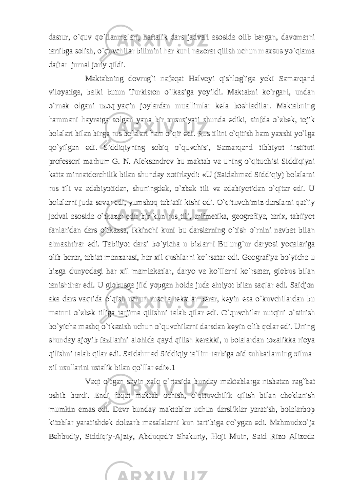 dastur, o`quv qo`llanmalari, haftalik dars jadvali asosida olib bergan, davomatni tartibga solish, o`quvchilar bilimini har kuni nazorat qilish uchun maxsus yo`qlama daftar jurnal joriy qildi. Maktabning dovrug`i nafaqat Halvoyi qishlog`iga yoki Samarqand viloyatiga, balki butun Turkiston o`lkasiga yoyildi. Maktabni ko`rgani, undan o`rnak olgani uzoq-yaqin joylardan muallimlar kela boshladilar. Maktabning hammani hayratga solgan yana bir xususiyati shunda ediki, sinfda o`zbek, tojik bolalari bilan birga rus bolalari ham o`qir edi. Rus tilini o`qitish ham yaxshi yo`lga qo`yilgan edi. Siddiqiyning sobiq o`quvchisi, Samarqand tibbiyot instituti professori marhum G. N. Aleksandrov bu maktab va uning o`qituchisi Siddiqiyni katta minnatdorchilik bilan shunday xotirlaydi: «U (Saidahmad Siddiqiy) bolalarni rus tili va adabiyotidan, shuningdek, o`zbek tili va adabiyotidan o`qitar edi. U bolalarni juda sevar edi, yumshoq tabiatli kishi edi. O`qituvchimiz darslarni qat`iy jadval asosida o`tkazar edi: bir kun rus tili, arifmetika, geografiya, tarix, tabiiyot fanlaridan dars o`tkazsa, ikkinchi kuni bu darslarning o`tish o`rnini navbat bilan almashtirar edi. Tabiiyot darsi bo`yicha u bizlarni Bulung`ur daryosi yoqalariga olib borar, tabiat manzarasi, har xil qushlarni ko`rsatar edi. Geografiya bo`yicha u bizga dunyodagi har xil mamlakatlar, daryo va ko`llarni ko`rsatar, globus bilan tanishtirar edi. U globusga jild yopgan holda juda ehtiyot bilan saqlar edi. Saidjon aka dars vaqtida o`qish uchun ruscha tekstlar berar, keyin esa o`kuvchilardan bu matnni o`zbek tiliga tarjima qilishni talab qilar edi. O`quvchilar nutqini o`stirish bo`yicha mashq o`tkazish uchun o`quvchilarni darsdan keyin olib qolar edi. Uning shunday ajoyib fazilatini alohida qayd qilish kerakki, u bolalardan tozalikka rioya qilishni talab qilar edi. Saidahmad Siddiqiy ta`lim-tarbiga oid suhbatlarning xilma- xil usullarini ustalik bilan qo`llar edi».1 Vaqt o`tgan sayin xalq o`rtasida bunday maktablarga nisbatan rag`bat oshib bordi. Endi faqat maktab ochish, o`qituvchilik qilish bilan cheklanish mumkin emas edi. Davr bunday maktablar uchun darsliklar yaratish, bolalarbop kitoblar yaratishdek dolzarb masalalarni kun tartibiga qo`ygan edi. Mahmudxo`ja Behbudiy, Siddiqiy-Ajziy, Abduqodir Shakuriy, Hoji Muin, Said Rizo Alizoda 