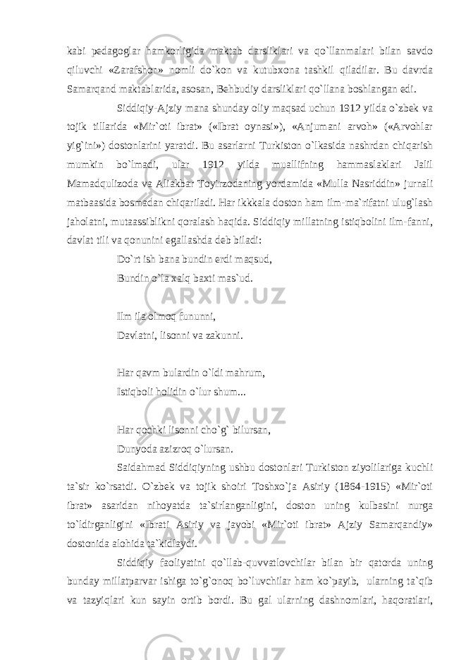 kabi pedagoglar hamkorligida maktab darsliklari va qo`llanmalari bilan savdo qiluvchi «Zarafshon» nomli do`kon va kutubxona tashkil qiladilar. Bu davrda Samarqand maktablarida, asosan, Behbudiy darsliklari qo`llana boshlangan edi. Siddiqiy-Ajziy mana shunday oliy maqsad uchun 1912 yilda o`zbek va tojik tillarida «Mir`oti ibrat» («Ibrat oynasi»), «Anjumani arvoh» («Arvohlar yig`ini») dostonlarini yaratdi. Bu asarlarni Turkiston o`lkasida nashrdan chiqarish mumkin bo`lmadi, ular 1912 yilda muallifning hammaslaklari Jalil Mamadqulizoda va Aliakbar Toyirzodaning yordamida «Mulla Nasriddin» jurnali matbaasida bosmadan chiqariladi. Har ikkkala doston ham ilm-ma`rifatni ulug`lash jaholatni, mutaassiblikni qoralash haqida. Siddiqiy millatning istiqbolini ilm-fanni, davlat tili va qonunini egallashda deb biladi: Do`rt ish bana bundin erdi maqsud, Bundin o`la xalq baxti mas`ud. Ilm ila olmoq fununni, Davlatni, lisonni va zakunni. Har qavm bulardin o`ldi mahrum, Istiqboli holidin o`lur shum... Har qochki lisonni cho`g` bilursan, Dunyoda azizroq o`lursan. Saidahmad Siddiqiyning ushbu dostonlari Turkiston ziyolilariga kuchli ta`sir ko`rsatdi. O`zbek va tojik shoiri Toshxo`ja Asiriy (1864-1915) «Mir`oti ibrat» asaridan nihoyatda ta`sirlanganligini, doston uning kulbasini nurga to`ldirganligini «Ibrati Asiriy va javobi «Mir`oti ibrat» Ajziy Samarqandiy» dostonida alohida ta`kidlaydi. Siddiqiy faoliyatini qo`llab-quvvatlovchilar bilan bir qatorda uning bunday millatparvar ishiga to`g`onoq bo`luvchilar ham ko`payib, ularning ta`qib va tazyiqlari kun sayin ortib bordi. Bu gal ularning dashnomlari, haqoratlari, 