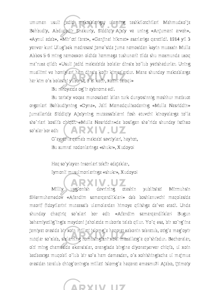 umuman usuli jadid maktablariga, ularning tashkilotchilari Mahmudxo`ja Behbudiy, Abduqodir Shakuriy, Siddiqiy-Ajziy va uning «Anjumani arvoh», «Aynul adab», «Mir`oti ibrat», «Ganjinai hikmat» asarlariga qaratildi. 1914 yil 3 yanvar kuni Ulug`bek madrasasi jome`sida juma namozidan keyin muazzin Mulla Abbos 5-6 ming namozxon oldida hammaga tushunarli tilda shu mazmunda uzoq ma`ruza qildi: «Usuli jadid maktabida bolalar dinsiz bo`lub yetishadurlar. Uning muallimi va homiylari ham dinsiz kofir kimsalardur. Mana shunday maktablarga har kim o`z bolasini yuborsa, o`zi kofir, xotini taloq!» Bu nihoyatda og`ir aybnoma edi. Bu tarixiy voqea munosabati bilan turk dunyosinnig mashhur matbuot organlari Behbudiyning «Oyna», Jalil Mamadqulizodaning «Mulla Nasriddin» jurnallarida Siddiqiy Ajziyning mutaassiblarni fosh etuvchi kinoyalarga to`la she`rlari bosilib chiqdi. «Mulla Nasriddin»da bosilgan she`rida shunday istihzo so`zlar bor edi: G`ayrat-la qamab maktabi savtiylari, hayhot, Bu zumrai nodonlaringa «shukr», Xudoyo! Haq so`ylayan insonlari takfir edajaklar, Iymonli musulmonlaringa «shukr», Xudoyo! Milliy uyg`onish davrining otashin publitsisti Mirmuhsin SHermuhamedov «Afandim samarqandliklar!» deb boshlanuvchi maqolasida maorif fidoyilarini mutaassib ulamolardan himoya qilishga da`vat etadi. Unda shunday chaqiriq so`zlari bor edi: «Afandim samarqandliklar! Bugun behamiyatlig`ingiz maydoni jaholatda muboriz talab qilur. Yo`q esa, bir zo`rg`ina jamiyat orasida bir xoin millati islomg`a haqorat zabonin tebratub, otig`a mag`oyir nutqlar so`zlab, sizlarning nomusingizni xoki mazallatg`a qo`shibdur. Bechoralar, olti ming chamasida ekansizlar, orangizda birgina diyonatparvar chiqib, ul xoin badbaxtga muqobil o`lub bir so`z ham demasdan, o`z xohishingizcha ul majmua orasidan taralub chiqg`oningiz millati islomg`a haqorat emasmu?! Ajabo, ijtimoiy 