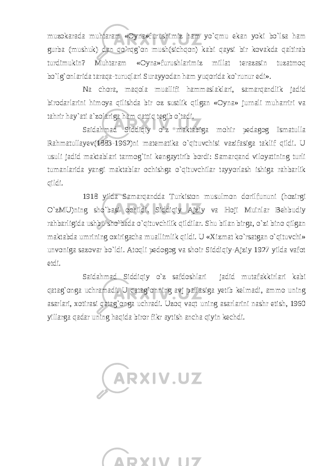 muzokarada muhtaram «Oyna»furushimiz ham yo`qmu ekan yoki bo`lsa ham gurba (mushuk) dan qo`rqg`on mush(sichqon) kabi qaysi bir kovakda qaltirab turdimukin? Muhtaram «Oyna»furushlarimiz millat terazasin tuzatmoq bo`lg`onlarida taraqa-turuqlari Surayyodan ham yuqorida ko`runur edi». Na chora, maqola muallifi hammaslaklari, samarqandlik jadid birodarlarini himoya qilishda bir oz sustlik qilgan «Oyna» jurnali muharriri va tahrir hay`ati a`zolariga ham qattiq tegib o`tadi. Saidahmad Siddiqiy o`z maktabiga mohir pedagog Ismatulla Rahmatullayev(1883-1962)ni matematika o`qituvchisi vazifasiga taklif qildi. U usuli jadid maktablari tarmog`ini kengaytirib bordi: Samarqand viloyatining turli tumanlarida yangi maktablar ochishga o`qituvchilar tayyorlash ishiga rahbarlik qildi. 1918 yilda Samarqandda Turkiston musulmon dorilfununi (hozirgi O`zMU)ning sho`basi ochildi. Siddiqiy Ajziy va Hoji Muinlar Behbudiy rahbarligida ushbu sho`bada o`qituvchilik qildilar. Shu bilan birga, o`zi bino qilgan maktabda umrining oxirigacha muallimlik qildi. U «Xizmat ko`rsatgan o`qituvchi» unvoniga sazovar bo`ldi. Atoqli pedogog va shoir Siddiqiy-Ajziy 1927 yilda vafot etdi. Saidahmad Siddiqiy o`z safdoshlari jadid mutafakkirlari kabi qatag`onga uchramadi. U qatag`onning avj pallasiga yetib kelmadi, ammo uning asarlari, xotirasi qatag`onga uchradi. Uzoq vaqt uning asarlarini nashr etish, 1960 yillarga qadar uning haqida biror fikr aytish ancha qiyin kechdi. 