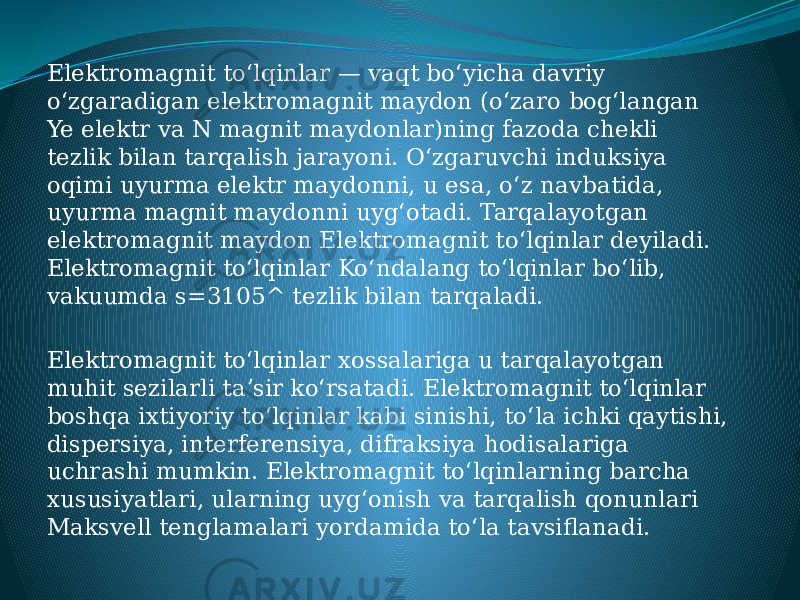 Elektromagnit toʻlqinlar — vaqt boʻyicha davriy oʻzgaradigan elektromagnit maydon (oʻzaro bogʻlangan Ye elektr va N magnit maydonlar)ning fazoda chekli tezlik bilan tarqalish jarayoni. Oʻzgaruvchi induksiya oqimi uyurma elektr maydonni, u esa, oʻz navbatida, uyurma magnit maydonni uygʻotadi. Tarqalayotgan elektromagnit maydon Elektromagnit toʻlqinlar deyiladi. Elektromagnit toʻlqinlar Koʻndalang toʻlqinlar boʻlib, vakuumda s=3105^ tezlik bilan tarqaladi. Elektromagnit toʻlqinlar xossalariga u tarqalayotgan muhit sezilarli taʼsir koʻrsatadi. Elektromagnit toʻlqinlar boshqa ixtiyoriy toʻlqinlar kabi sinishi, toʻla ichki qaytishi, dispersiya, interferensiya, difraksiya hodisalariga uchrashi mumkin. Elektromagnit toʻlqinlarning barcha xususiyatlari, ularning uygʻonish va tarqalish qonunlari Maksvell tenglamalari yordamida toʻla tavsiflanadi. 