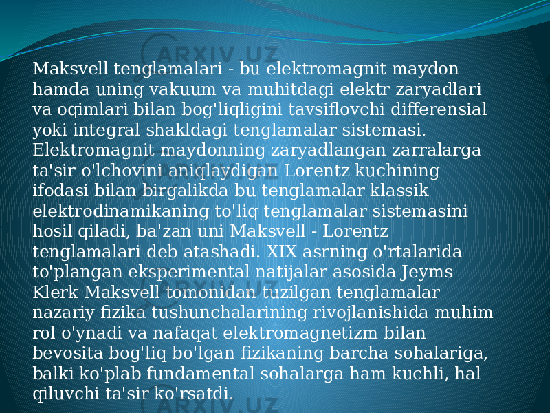 Maksvell tenglamalari - bu elektromagnit maydon hamda uning vakuum va muhitdagi elektr zaryadlari va oqimlari bilan bog&#39;liqligini tavsiflovchi differensial yoki integral shakldagi tenglamalar sistemasi. Elektromagnit maydonning zaryadlangan zarralarga ta&#39;sir o&#39;lchovini aniqlaydigan Lorentz kuchining ifodasi bilan birgalikda bu tenglamalar klassik elektrodinamikaning to&#39;liq tenglamalar sistemasini hosil qiladi, ba&#39;zan uni Maksvell - Lorentz tenglamalari deb atashadi. XIX asrning o&#39;rtalarida to&#39;plangan eksperimental natijalar asosida Jeyms Klerk Maksvell tomonidan tuzilgan tenglamalar nazariy fizika tushunchalarining rivojlanishida muhim rol o&#39;ynadi va nafaqat elektromagnetizm bilan bevosita bog&#39;liq bo&#39;lgan fizikaning barcha sohalariga, balki ko&#39;plab fundamental sohalarga ham kuchli, hal qiluvchi ta&#39;sir ko&#39;rsatdi. 