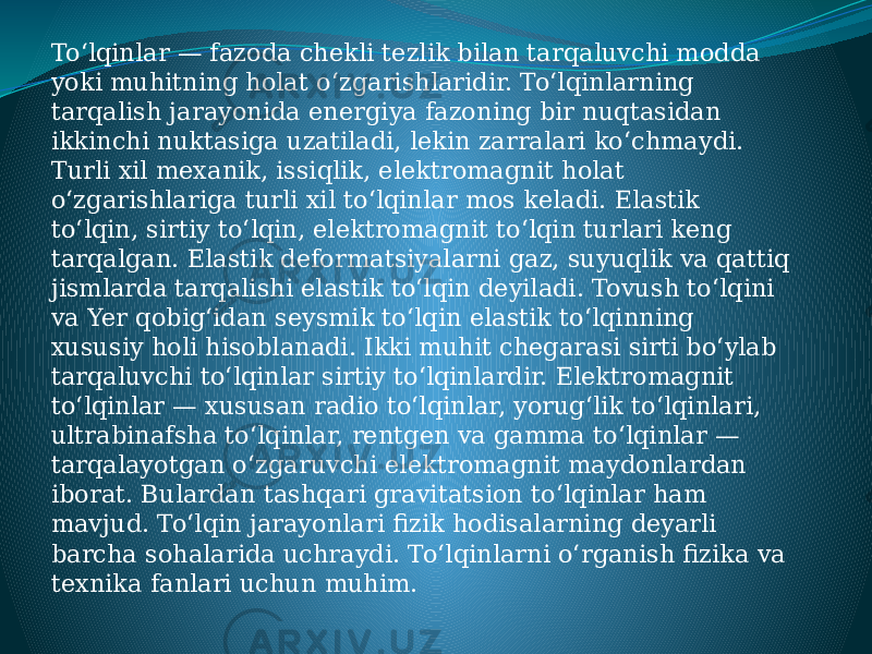 Toʻlqinlar — fazoda chekli tezlik bilan tarqaluvchi modda yoki muhitning holat oʻzgarishlaridir. Toʻlqinlarning tarqalish jarayonida energiya fazoning bir nuqtasidan ikkinchi nuktasiga uzatiladi, lekin zarralari koʻchmaydi. Turli xil mexanik, issiqlik, elektromagnit holat oʻzgarishlariga turli xil toʻlqinlar mos keladi. Elastik toʻlqin, sirtiy toʻlqin, elektromagnit toʻlqin turlari keng tarqalgan. Elastik deformatsiyalarni gaz, suyuqlik va qattiq jismlarda tarqalishi elastik toʻlqin deyiladi. Tovush toʻlqini va Yer qobigʻidan seysmik toʻlqin elastik toʻlqinning xususiy holi hisoblanadi. Ikki muhit chegarasi sirti boʻylab tarqaluvchi toʻlqinlar sirtiy toʻlqinlardir. Elektromagnit toʻlqinlar — xususan radio toʻlqinlar, yorugʻlik toʻlqinlari, ultrabinafsha toʻlqinlar, rentgen va gamma toʻlqinlar — tarqalayotgan oʻzgaruvchi elektromagnit maydonlardan iborat. Bulardan tashqari gravitatsion toʻlqinlar ham mavjud. Toʻlqin jarayonlari fizik hodisalarning deyarli barcha sohalarida uchraydi. Toʻlqinlarni oʻrganish fizika va texnika fanlari uchun muhim. 