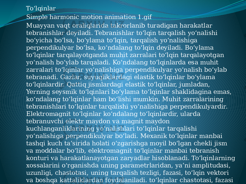 Toʻlqinlar Simple harmonic motion animation 1.gif Muayyan vaqt oraliqlarida takrorlanib turadigan harakatlar tebranishlar deyiladi. Tebranishlar toʻlqin tarqalish yoʻnalishi boʻyicha boʻlsa, boʻylama toʻlqin, tarqalish yoʻnalishiga perpendikulyar boʻlsa, koʻndalang toʻlqin deyiladi. Boʻylama toʻlqinlar tarqalayotganda muhit zarralari toʻlqin tarqalayotgan yoʻnalish boʻylab tarqaladi. Koʻndalang toʻlqinlarda esa muhit zarralari toʻlqinlar yoʻnalishiga perpendikulyar yoʻnalish boʻylab tebranadi. Gazlar, suyuqliklardagi elastik toʻlqinlar boʻylama toʻlqinlardir. Qattiq jismlardagi elastik toʻlqinlar, jumladan, Yerning seysmik toʻlqinlari boʻylama toʻlqinlar shaklidagina emas, koʻndalang toʻlqinlar ham boʻlishi mumkin. Muhit zarralarining tebranishlari toʻlqinlar tarqalishi yoʻnalishiga perpendikulyardir. Elektromagnit toʻlqinlar koʻndalang toʻlqinlardir, ularda tebranuvchi elektr maydon va magnit maydon kuchlanganliklarining yoʻnalishlari toʻlqinlar tarqalishi yoʻnalishiga perpendikulyar boʻladi. Mexanik toʻlqinlar manbai tashqi kuch taʼsirida holati oʻzgarishga moyil boʻlgan chekli jism va moddalar boʻlib, elektromagnit toʻlqinlar manbai tebranish konturi va harakatlanayotgan zaryadlar hisoblanadi. Toʻlqinlarning xossalarini oʻrganishda uning parametrlaridan, yaʼni amplitudasi, uzunligi, chastotasi, uning tarqalish tezligi, fazasi, toʻlqin vektori va boshqa kattaliklardan foydalaniladi. toʻlqinlar chastotasi, fazasi yoki amplitudasining oʻzgarishini toʻlqinlar modulyatsiyasi deyiladi. Aniq parametrning oʻzgarishiga qarab moye modulyatsiya — chastota modulyatsiyasi, faza modulyatsiyasi, amplituda modulyatsiyasi roʻy beradi. 