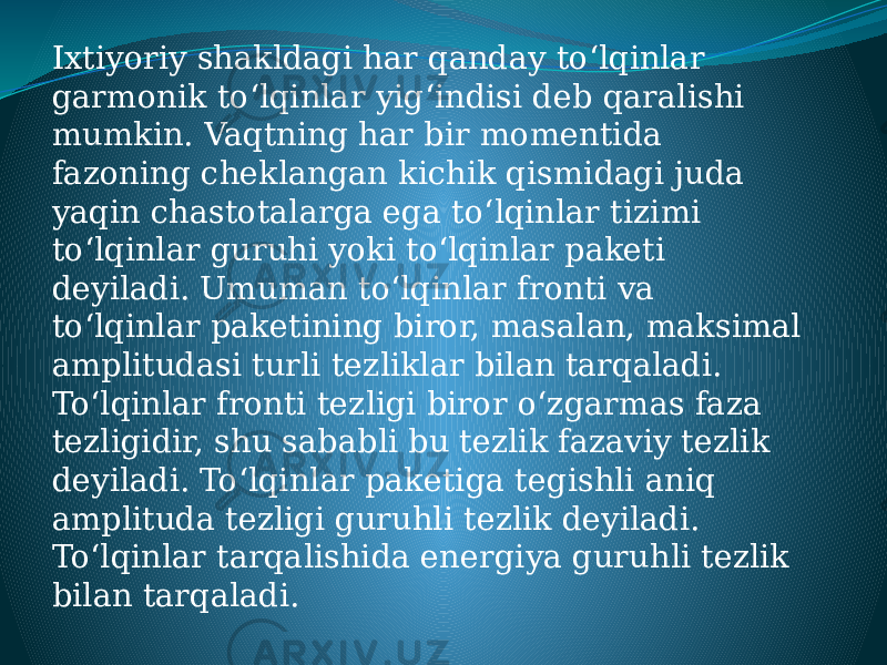 Ixtiyoriy shakldagi har qanday toʻlqinlar garmonik toʻlqinlar yigʻindisi deb qaralishi mumkin. Vaqtning har bir momentida fazoning cheklangan kichik qismidagi juda yaqin chastotalarga ega toʻlqinlar tizimi toʻlqinlar guruhi yoki toʻlqinlar paketi deyiladi. Umuman toʻlqinlar fronti va toʻlqinlar paketining biror, masalan, maksimal amplitudasi turli tezliklar bilan tarqaladi. Toʻlqinlar fronti tezligi biror oʻzgarmas faza tezligidir, shu sababli bu tezlik fazaviy tezlik deyiladi. Toʻlqinlar paketiga tegishli aniq amplituda tezligi guruhli tezlik deyiladi. Toʻlqinlar tarqalishida energiya guruhli tezlik bilan tarqaladi. 