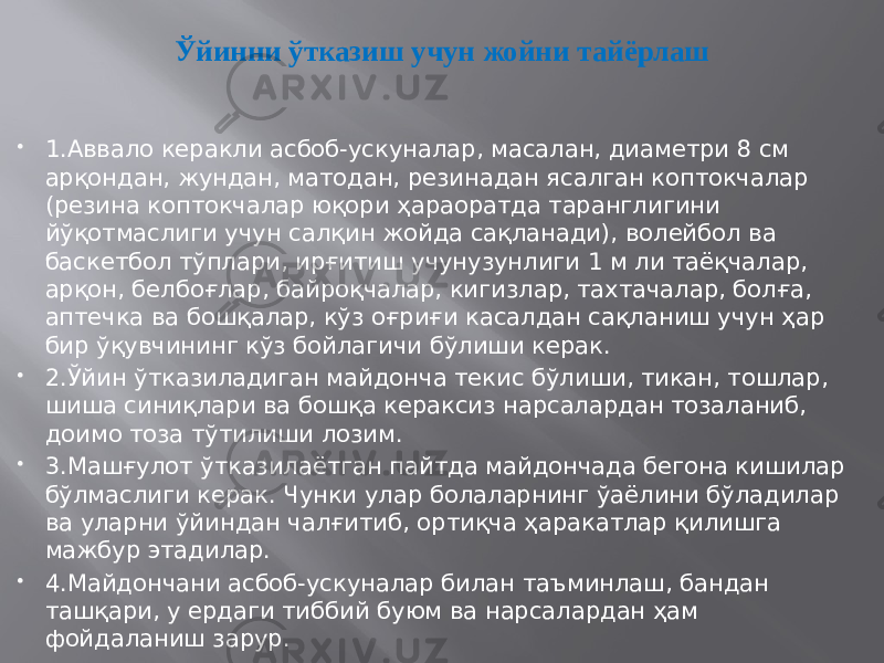 Ўйинни ўтказиш учун жойни тайёрлаш  1.Аввало керакли асбоб-ускуналар, масалан, диаметри 8 см арқондан, жундан, матодан, резинадан ясалган коптокчалар (резина коптокчалар юқори ҳараоратда таранглигини йўқотмаслиги учун салқин жойда сақланади), волейбол ва баскетбол тўплари, ирғитиш учунузунлиги 1 м ли таёқчалар, арқон, белбоғлар, байроқчалар, кигизлар, тахтачалар, болға, аптечка ва бошқалар, кўз оғриғи касалдан сақланиш учун ҳар бир ўқувчининг кўз бойлагичи бўлиши керак.  2.Ўйин ўтказиладиган майдонча текис бўлиши, тикан, тошлар, шиша синиқлари ва бошқа кераксиз нарсалардан тозаланиб, доимо тоза тўтилиши лозим.  3.Машғулот ўтказилаётган пайтда майдончада бегона кишилар бўлмаслиги керак. Чунки улар болаларнинг ўаёлини бўладилар ва уларни ўйиндан чалғитиб, ортиқча ҳаракатлар қилишга мажбур этадилар.  4.Майдончани асбоб-ускуналар билан таъминлаш, бандан ташқари, у ердаги тиббий буюм ва нарсалардан ҳам фойдаланиш зарур. 