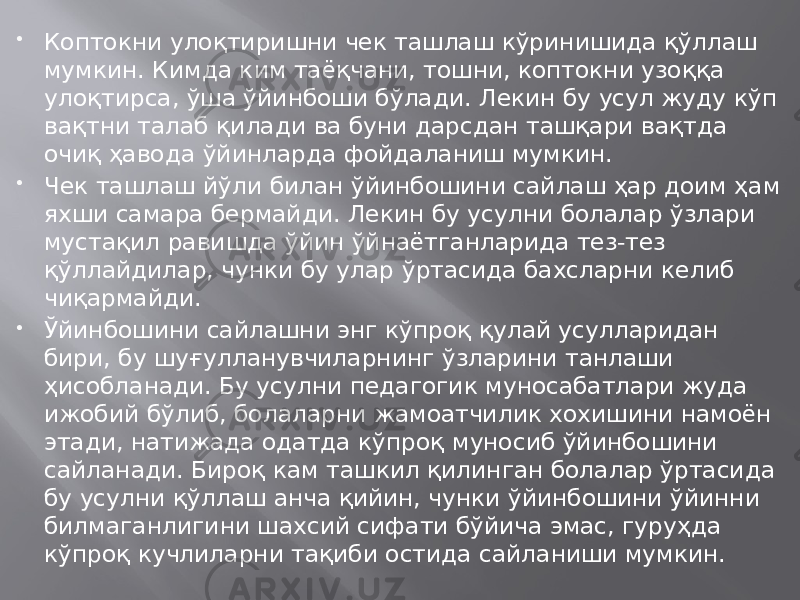  Коптокни улоқтиришни чек ташлаш кўринишида қўллаш мумкин. Кимда ким таёқчани, тошни, коптокни узоққа улоқтирса, ўша ўйинбоши бўлади. Лекин бу усул жуду кўп вақтни талаб қилади ва буни дарсдан ташқари вақтда очиқ ҳавода ўйинларда фойдаланиш мумкин.  Чек ташлаш йўли билан ўйинбошини сайлаш ҳар доим ҳам яхши самара бермайди. Лекин бу усулни болалар ўзлари мустақил равишда ўйин ўйнаётганларида тез-тез қўллайдилар, чунки бу улар ўртасида бахсларни келиб чиқармайди.  Ўйинбошини сайлашни энг кўпроқ қулай усулларидан бири, бу шуғулланувчиларнинг ўзларини танлаши ҳисобланади. Бу усулни педагогик муносабатлари жуда ижобий бўлиб, болаларни жамоатчилик хохишини намоён этади, натижада одатда кўпроқ муносиб ўйинбошини сайланади. Бироқ кам ташкил қилинган болалар ўртасида бу усулни қўллаш анча қийин, чунки ўйинбошини ўйинни билмаганлигини шахсий сифати бўйича эмас, гуруҳда кўпроқ кучлиларни тақиби остида сайланиши мумкин. 