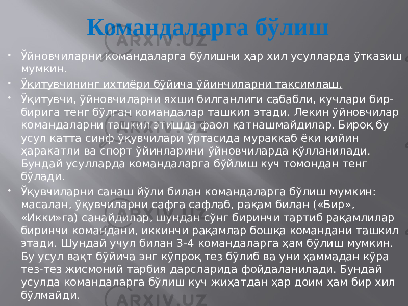 Командаларга бўлиш  Ўйновчиларни командаларга бўлишни ҳар хил усулларда ўтказиш мумкин.  Ўқитувчининг ихтиёри бўйича ўйинчиларни тақсимлаш.  Ўқитувчи, ўйновчиларни яхши билганлиги сабабли, кучлари бир- бирига тенг бўлган командалар ташкил этади. Лекин ўйновчилар командаларни ташкил этишда фаол қатнашмайдилар. Бироқ бу усул катта синф ўқувчилари ўртасида мураккаб ёки қийин ҳаракатли ва спорт ўйинларини ўйновчиларда қўлланилади. Бундай усулларда командаларга бўйлиш куч томондан тенг бўлади.  Ўқувчиларни санаш йўли билан командаларга бўлиш мумкин: масалан, ўқувчиларни сафга сафлаб, рақам билан («Бир», «Икки»га) санайдилар, шундан сўнг биринчи тартиб рақамлилар биринчи командани, иккинчи рақамлар бошқа командани ташкил этади. Шундай учул билан 3-4 командаларга ҳам бўлиш мумкин. Бу усул вақт бўйича энг кўпроқ тез бўлиб ва уни ҳаммадан кўра тез-тез жисмоний тарбия дарсларида фойдаланилади. Бундай усулда командаларга бўлиш куч жиҳатдан ҳар доим ҳам бир хил бўлмайди. 