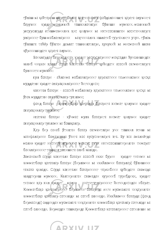 тўлаш ва қ айтариш шарти билан вақтинчалик фойдаланишга қарзга олувчига берувчи кредит-молиявий ташкилотлари бўлиши мумкин.-молиявий ресурсларда етишмовчилик ҳис қилувчи ва ихтисослашган воситачиларга уларнинг буш маблағларини вақтинчалик ишлатиб турганлиги учун. тўлов тўлашга тайёр бўлган давлат ташкилотлари, ҳукукий ва жисмоний шахе кўринишидаги қарзга олувчи. Банклардан бериладиган кредит ресурсларнинг мақсадли йуналишидан келиб чиқкан ҳолда ссуда капитали бозори қуйидаги асосий сегментларга булинити мумкин: пул бозори - айланма маблағларнинг ҳеракатини таьминловчи қисқа муддатли кредит операцияларнинг йигиндиси; капитал бозори - асосий маблағлар ҳаракатини таъминловчи қисқа ва ўзок муддатли операциялар туплами; фонд бозори - кимматбаҳо қоғозлар бозорига хизмат қилувчи кредит операциялар туплами; ипотека бозори - к ў чмас мулк бозорига хизмат қилувчи кредит операциялар туплами ва бошқалар. Ҳар бир санаб ўтилган бозор сегментлари уни ташкил этиш ва вазифаларини бажаришда ўзига хос хусусиятларга эга. Бу эса амалиётда молия-кредит инститўтларининг махсус тури ихтисослаштирилган тижорат банкларининг ташкил топишига олиб келади. Замонавий ссуда капитали бозори асосий икки бурин кредит тизими ва кимматбаҳо қоғозлар бозори (бирламчи ва иккйламчи бозорлар) бўлишини такозо қилади. Ссуда капитали бозорининг таркибини қуйидаги схемада келдтириш мумкин. Келтирилган схемадан куриниб турибдики, кредит тизими ҳар хил кредит молия инстит у тларининг йи ғ индисидан иборат. Кимматбаҳо қоғозларнинг бирламчи бозорида янги муомалага чиқарилган кимматбаҳо қоғозлар сотилади ва сотиб олинади. Иккйламчи бозорда (фонд биржасида) олдиндан муомалага чиқарилган киммабаҳо қоғозлар сотилади ва сотиб олинади. Биржадан ташкарида Қимматбаҳо котозларнинг сотилиши ва 