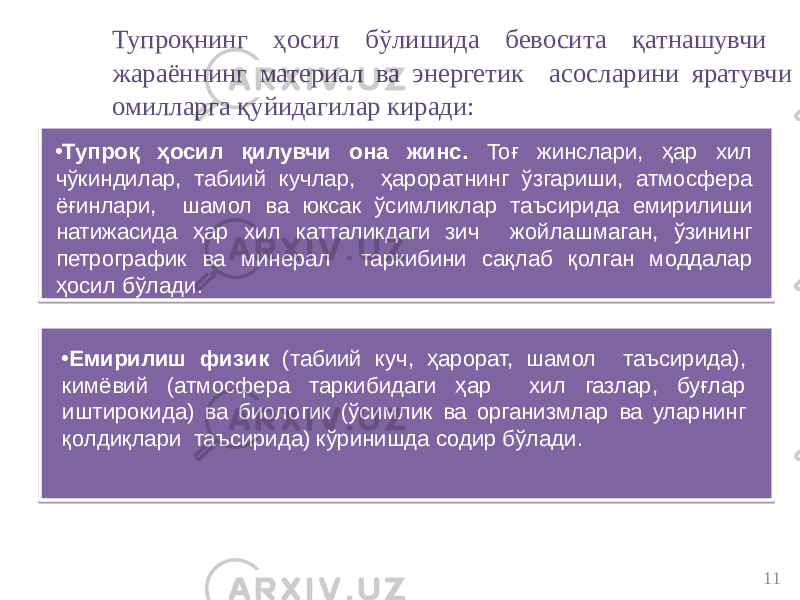 11Тупроқнинг ҳосил бўлишида бевосита қатнашувчи жараённинг материал ва энергетик асосларини яратувчи омилларга қуйидагилар киради: • Тупроқ ҳосил қилувчи она жинс. Тоғ жинслари, ҳар хил чўкиндилар, табиий кучлар, ҳароратнинг ўзгариши, атмосфера ёғинлари, шамол ва юксак ўсимликлар таъсирида емирилиши натижасида ҳар хил катталикдаги зич жойлашмаган, ўзининг петрографик ва минерал таркибини сақлаб қолган моддалар ҳосил бўлади. • Емирилиш физик (табиий куч, ҳарорат, шамол таъсирида), кимёвий (атмосфера таркибидаги ҳар хил газлар, буғлар иштирокида) ва биологик (ўсимлик ва организмлар ва уларнинг қолдиқлари таъсирида) кўринишда содир бўлади. 