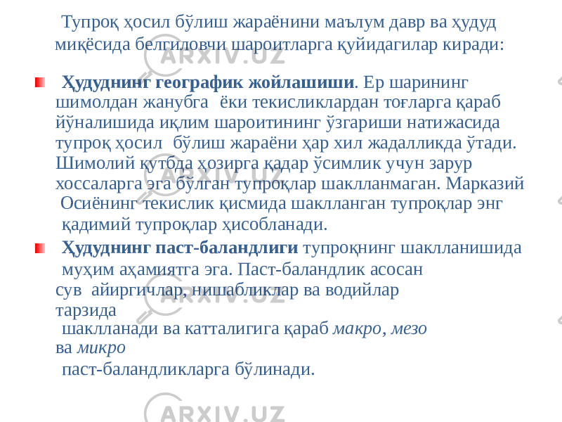Тупроқ ҳосил бўлиш жараёнини маълум давр ва ҳудуд миқёсида белгиловчи шароитларга қуйидагилар киради: Ҳудуднинг географик жойлашиши . Ер шарининг шимолдан жанубга ёки текисликлардан тоғларга қараб йўналишида иқлим шароитининг ўзгариши натижасида тупроқ ҳосил бўлиш жараёни ҳар хил жадалликда ўтади. Шимолий қутбда ҳозирга қадар ўсимлик учун зарур хоссаларга эга бўлган тупроқлар шаклланмаган. Марказий Осиёнинг текислик қисмида шаклланган тупроқлар энг қадимий тупроқлар ҳисобланади. Ҳудуднинг паст-баландлиги тупроқнинг шаклланишида муҳим аҳамиятга эга. Паст-баландлик асосан сув айиргичлар, нишабликлар ва водийлар тарзида шаклланади ва катталигига қараб макро, мезо ва микро паст-баландликларга бўлинади. 