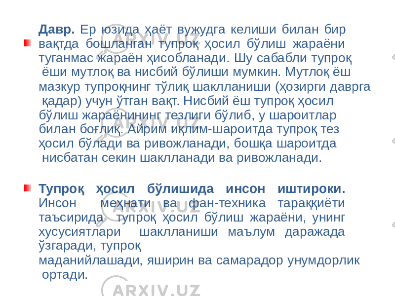Давр. Ер юзида ҳаёт вужудга келиши билан бир вақтда бошланган тупроқ ҳосил бўлиш жараёни туганмас жараён ҳисобланади. Шу сабабли тупроқ ёши мутлоқ ва нисбий бўлиши мумкин. Мутлоқ ёш мазкур тупроқнинг тўлиқ шаклланиши (ҳозирги даврга қадар) учун ўтган вақт. Нисбий ёш тупроқ ҳосил бўлиш жараёнининг тезлиги бўлиб, у шароитлар билан боғлиқ. Айрим иқлим-шароитда тупроқ тез ҳосил бўлади ва ривожланади, бошқа шароитда нисбатан секин шаклланади ва ривожланади. Тупроқ ҳосил бўлишида инсон иштироки. Инсон меҳнати ва фан-техника тараққиёти таъсирида тупроқ ҳосил бўлиш жараёни, унинг хусусиятлари шаклланиши маълум даражада ўзгаради, тупроқ маданийлашади, яширин ва самарадор унумдорлик ортади. 