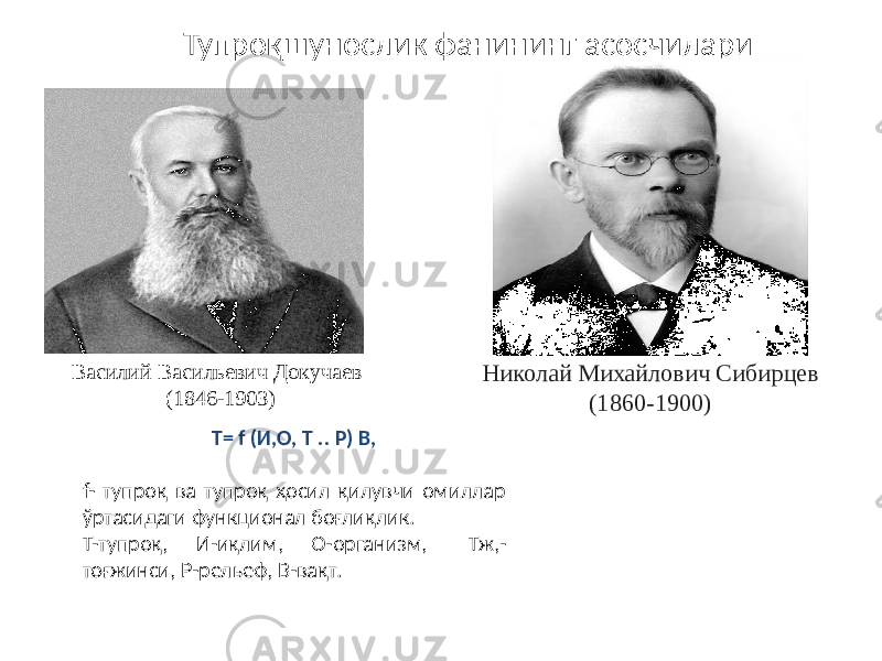 Тупроқшунослик фанининг асосчилари Василий Васильевич Докучаев (1846-1903) Николай Михайлович Сибирцев (1860-1900) Т= f (И,О, Т .. Р) В, f- тупроқ ва тупроқ ҳосил қилувчи омиллар ўртасидаги функционал боғлиқлик. Т-тупроқ, И-иқлим, О-организм, Тж,- тоғжинси, Р-рельеф, B-вақт. 