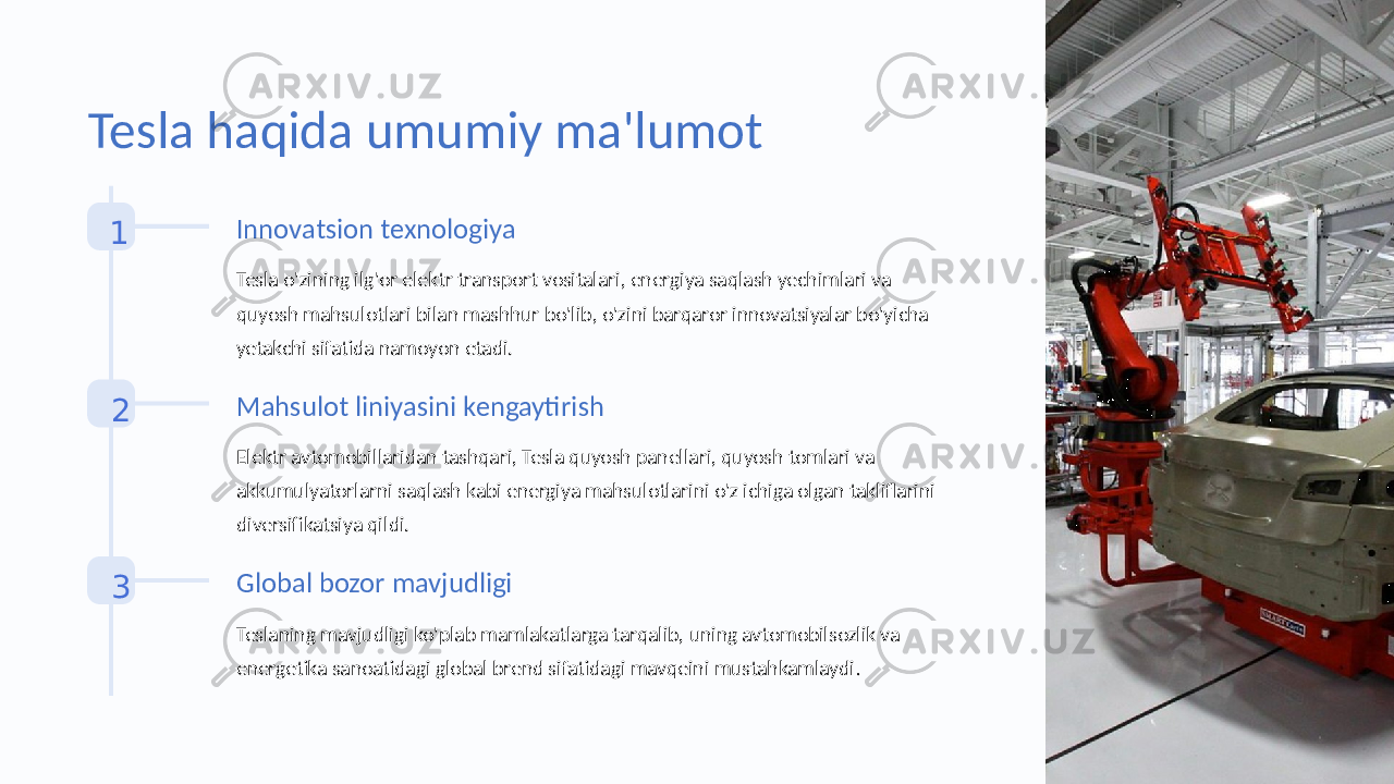 Tesla haqida umumiy ma&#39;lumot 1 Innovatsion texnologiya Tesla o&#39;zining ilg&#39;or elektr transport vositalari, energiya saqlash yechimlari va quyosh mahsulotlari bilan mashhur bo&#39;lib, o&#39;zini barqaror innovatsiyalar bo&#39;yicha yetakchi sifatida namoyon etadi. 2 Mahsulot liniyasini kengaytirish Elektr avtomobillaridan tashqari, Tesla quyosh panellari, quyosh tomlari va akkumulyatorlarni saqlash kabi energiya mahsulotlarini o&#39;z ichiga olgan takliflarini diversifikatsiya qildi. 3 Global bozor mavjudligi Teslaning mavjudligi ko&#39;plab mamlakatlarga tarqalib, uning avtomobilsozlik va energetika sanoatidagi global brend sifatidagi mavqeini mustahkamlaydi . 