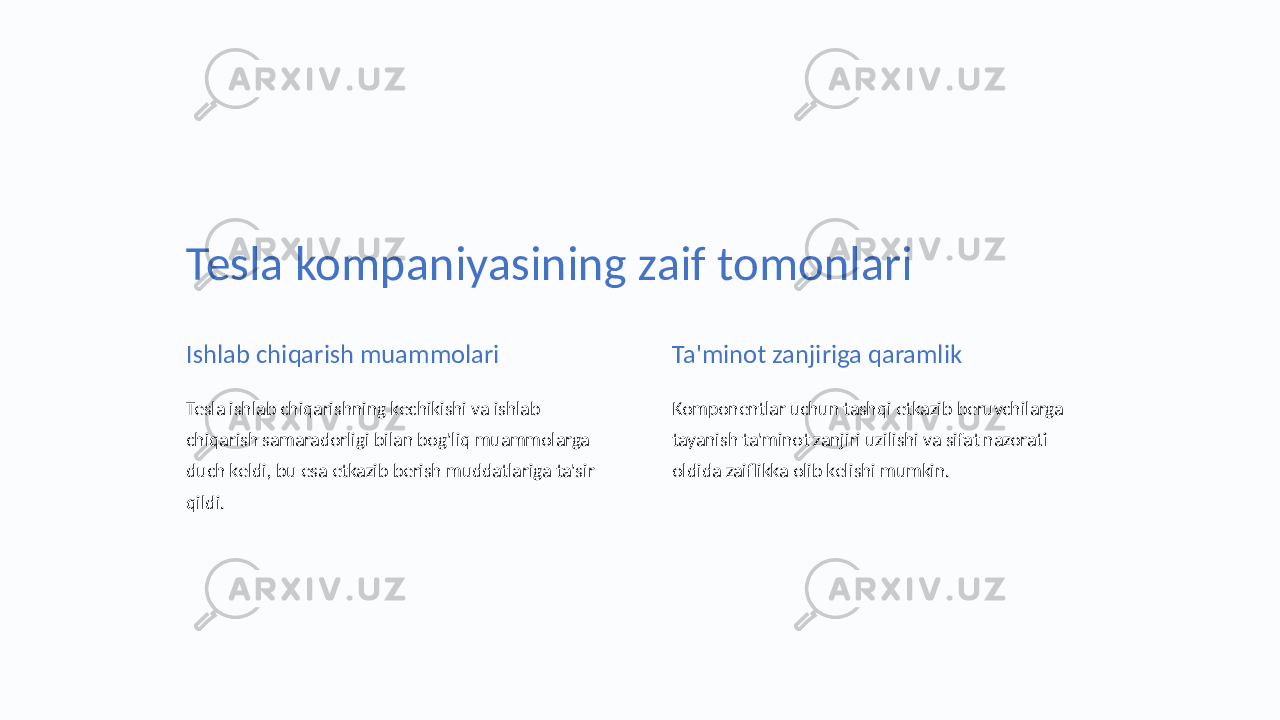 Tesla kompaniyasining zaif tomonlari Ishlab chiqarish muammolari Tesla ishlab chiqarishning kechikishi va ishlab chiqarish samaradorligi bilan bog&#39;liq muammolarga duch keldi, bu esa etkazib berish muddatlariga ta&#39;sir qildi. Ta&#39;minot zanjiriga qaramlik Komponentlar uchun tashqi etkazib beruvchilarga tayanish ta&#39;minot zanjiri uzilishi va sifat nazorati oldida zaiflikka olib kelishi mumkin. 