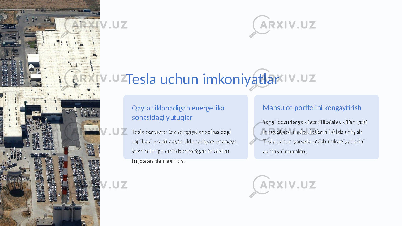 Tesla uchun imkoniyatlar Qayta tiklanadigan energetika sohasidagi yutuqlar Tesla barqaror texnologiyalar sohasidagi tajribasi orqali qayta tiklanadigan energiya yechimlariga ortib borayotgan talabdan foydalanishi mumkin. Mahsulot portfelini kengaytirish Yangi bozorlarga diversifikatsiya qilish yoki innovatsion mahsulotlarni ishlab chiqish Tesla uchun yanada o&#39;sish imkoniyatlarini oshirishi mumkin. 