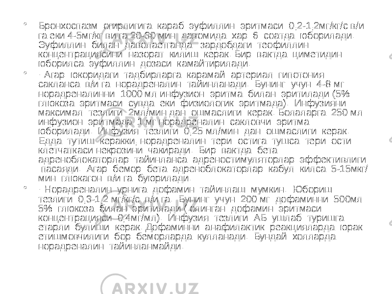 • Бронхоспазм огирлигига караб эуфиллин эритмаси 0,2-1,2мг/кг/c в/и га еки 4-5мг/кг ви га 20-30 мин давомида хар 6 соатда юборилади. Эуфиллин билан даволаетганда зардобдаги теофиллин концентрациясини назорат килиш керак. Бир вактда циметидин юборилса эуфиллин дозаси камайтирилади. • · Агар юкоридаги тадбирларга карамай артериал гипотония сакланса в/и га норадреналин тайинланади. Бунинг учун 4-8 мг норадреналинни 1000 мл инфузион эритма билан эритилади (5% глюкоза эритмаси сувда еки физиологик эритмада). Инфузияни максимал тезлиги 2мл/мин дан ошмаслиги керак. Болаларга 250 мл инфузион эритмада 1 мг норадреналин сакловчи эритма юборилади. Инфузия тезлиги 0,25 мл/мин дан ошмаслиги керак. Едда тутиш керакки, норадреналин тери остига тушса тери ости клетчаткаси некрозини чакиради. Бир вактда бета адреноблокаторлар тайинланса адреностимуляторлар эффективлиги пасаяди. Агар бемор бета адреноблокаторлар кабул килса 5-15мкг/ мин глюкагон в/и га буюрилади. • · Норадреналин урнига дофамин тайинлаш мумкин. Юбориш тезлиги 0,3-1,2 мг/кг/с в/и га. Бунинг учун 200 мг дофаминни 500мл 5% глюкоза билан эритилади ( олинган дофамин эритмаси концентрацияси 0,4мг/мл). Инфузия тезлиги АБ ушлаб туришга етарли булиши керак. Дофаминни анафилактик реакцияларда юрак етишмовчилиги бор беморларда кулланади. Бундай холларда норадреналин тайинланмайди. 