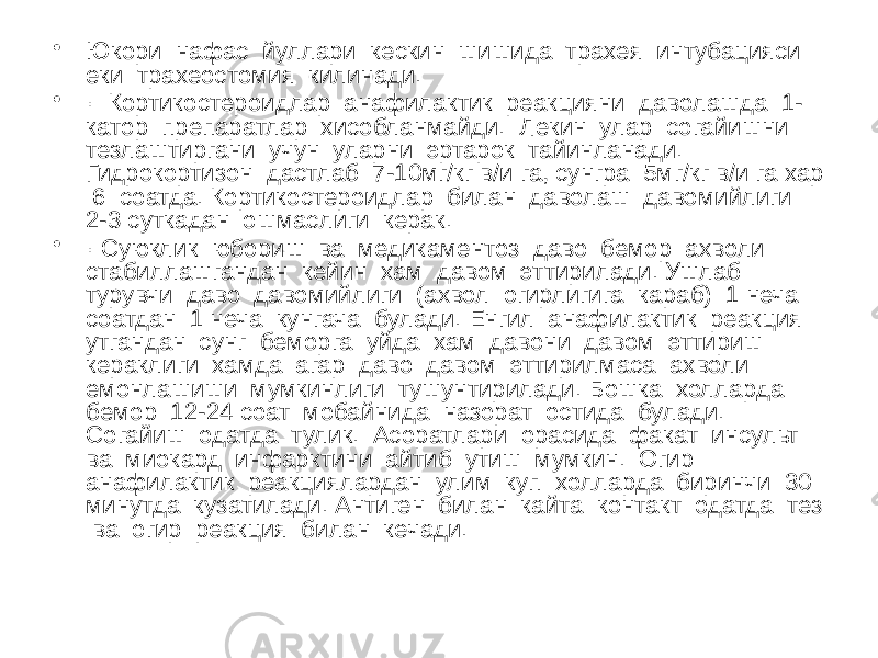 • Юкори нафас йуллари кескин шишида трахея интубацияси еки трахеостомия килинади. • · Кортикостероидлар анафилактик реакцияни даволашда 1- катор препаратлар хисобланмайди. Лекин улар согайишни тезлаштиргани учун уларни эртарок тайинланади. Гидрокортизон дастлаб 7-10мг/кг в/и га, сунгра 5мг/кг в/и га хар 6 соатда. Кортикостероидлар билан даволаш давомийлиги 2-3 суткадан ошмаслиги керак. • · Суюклик юбориш ва медикаментоз даво бемор ахволи стабиллашгандан кейин хам давом эттирилади. Ушлаб турувчи даво давомийлиги (ахвол огирлигига караб) 1 неча соатдан 1 неча кунгача булади. Енгил анафилактик реакция утгандан сунг беморга уйда хам давони давом эттириш кераклиги хамда агар даво давом эттирилмаса ахволи емонлашиши мумкинлиги тушунтирилади. Бошка холларда бемор 12-24 соат мобайнида назорат остида булади. Согайиш одатда тулик. Асоратлари орасида факат инсульт ва миокард инфарктини айтиб утиш мумкин. Огир анафилактик реакциялардан улим куп холларда биринчи 30 минутда кузатилади. Антиген билан кайта контакт одатда тез ва огир реакция билан кечади. 