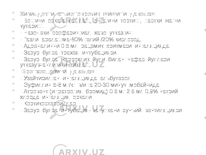 • Хикилдокни ангионевротик шишини даволаш ׃ • · Бошини оркага ташлаш, энгагини тортиш, пастки жагни кутариш. • · Назо- еки орофарингиал хаво утказгич. • · Газли аралашма-80% гелий /20% кислород. • · Адреналинни 0.5 мл рацемик эритмаси ингаляцияда. • · Зарур булса трахея интубацияси. • · Зарур булса жаррохлик йули билан нафас йуллари утказувчанлигини тиклаш. • Бронхоспазмни даволаш ׃ • · Узайтирилган ингаляцияда альбутерол • · Эуфиллин 5-6 мг/кг в/и га 20-30 минут мобайнида • · Атровент (ипратропия бромид) 0.5 мг 2.5 мл 0,9% натрий хлорда ингаляция оркали • · Кортикостероидлар • · Зарур булса интубация ва упкани сунъий вентиляцияси 