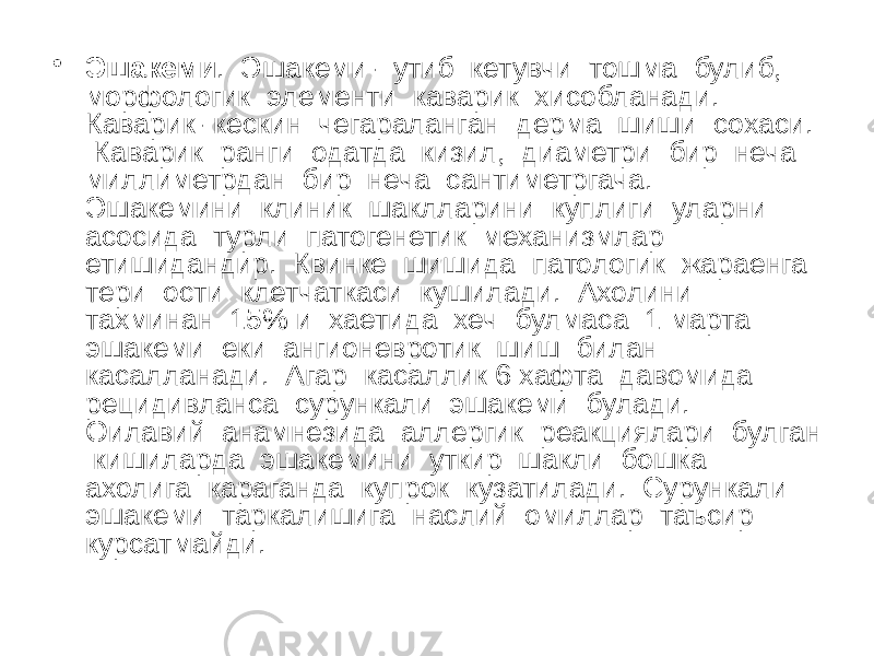 • Эшакеми . Эшакеми- утиб кетувчи тошма булиб, морфологик элементи каварик хисобланади. Каварик- кескин чегараланган дерма шиши сохаси. Каварик ранги одатда кизил, диаметри бир неча миллиметрдан бир неча сантиметргача. Эшакемини клиник шаклларини куплиги уларни асосида турли патогенетик механизмлар етишидандир. Квинке шишида патологик жараенга тери ости клетчаткаси кушилади. Ахолини тахминан 15% и хаетида хеч булмаса 1 марта эшакеми еки ангионевротик шиш билан касалланади. Агар касаллик 6 хафта давомида рецидивланса сурункали эшакеми булади. Оилавий анамнезида аллергик реакциялари булган кишиларда эшакемини уткир шакли бошка ахолига караганда купрок кузатилади. Сурункали эшакеми таркалишига наслий омиллар таъсир курсатмайди. 