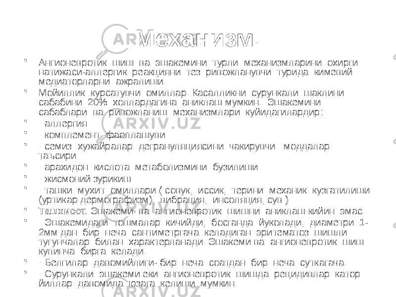 Механизм. • Ангионевротик шиш ва эшакемини турли механизмларини охирги натижаси-аллергик реакцияни тез ривожланувчи турида кимевий медиаторларни ажралиши. • Мойиллик курсатувчи омиллар. Касалликни сурункали шаклини сабабини 20% холлардагина аниклаш мумкин. Эшакемини сабаблари ва ривожланиш механизмлари куйидагилардир ׃ • · аллергия • · комплемент фаоллашуви • · семиз хужайралар дегрануляциясини чакирувчи моддалар таъсири • · арахидон кислота метаболизмини бузилиши • · жисмоний зурикиш • · ташки мухит омиллари ( совук, иссик, терини механик кузгатилиши (уртикар дермографизм), вибрация, инсоляция, сув ) • Ташхисот. Эшакеми ва ангионевротик шишни аниклаш кийин эмас. • · Эшакемидаги тошмалар кичийди, босганда йуколади, диаметри 1- 2мм дан бир неча сантиметргача келадиган эритематоз шишли тугунчалар билан характерланади. Эшакеми ва ангионевротик шиш купинча бирга келади. • · Белгилар давомийлиги- бир неча соатдан бир неча суткагача. • · Сурункали эшакеми еки ангионевротик шишда рецидивлар катор йиллар давомида юзага келиши мумкин. 