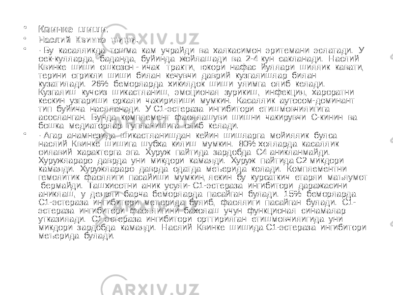 • Квинке шиши. • Наслий Квинке шиши. • · Бу касалликда тошма кам учрайди ва халкасимон эритемани эслатади. У оек-кулларда, баданда, буйинда жойлашади ва 2-4 кун сакланади. Наслий Квинке шиши ошкозон - ичак тракти, юкори нафас йуллари шиллик кавати, терини огрикли шиши билан кечувчи даврий кузгалишлар билан кузатилади. 26% беморларда хикилдок шиши улимга олиб келади. Кузгалиш кучсиз шикастланиш, эмоционал зурикиш, инфекция, хароратни кескин узгариши оркали чакирилиши мумкин. Касаллик аутосом-доминант тип буйича наслланади. У С1-эстераза ингибитори етишмовчилигига асосланган. Бунда комплемент фаоллашуви шишни чакирувчи С-кинин ва бошка медиаторлар тупланишига олиб келади. • · Агар анамнезида шикастланишдан кейин шишларга мойиллик булса наслий Квинке шишига шубха килиш мумкин. 80% холларда касаллик оилавий характерга эга. Хуруж пайтида зардобда С4 аникланмайди. Хуружлараро даврда уни микдори камаяди. Хуруж пайтида С2 микдори камаяди. Хуружлараро даврда одатда меъерида колади. Комплементни гемолитик фаоллиги пасайиши мумкин, лекин бу курсаткич етарли маълумот бермайди. Ташхисотни аник усули- С1-эстераза ингибитори даражасини аниклаш, у деярли барча беморларда пасайган булади. 15% беморларда С1-эстераза ингибитори меъерида булиб, фаоллиги пасайган булади. С1- эстераза ингибитори фаоллигини бахолаш учун функционал синамалар утказилади. С1-эстераза ингибитори орттирилган етишмовчилигида уни микдори зардобда камаяди. Наслий Квинке шишида С1-эстераза ингибитори меъерида булади. 