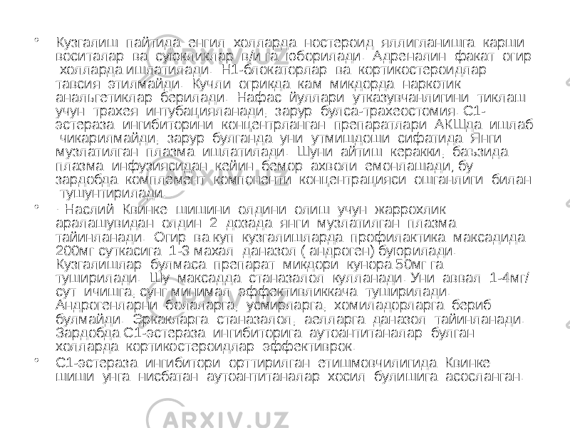 • Кузгалиш пайтида енгил холларда ностероид яллигланишга карши воситалар ва суюкликлар в/и га юборилади. Адреналин факат огир холларда ишлатилади. Н1-блокаторлар ва кортикостероидлар тавсия этилмайди. Кучли огрикда кам микдорда наркотик анальгетиклар берилади. Нафас йуллари утказувчанлигини тиклаш учун трахея интубацияланади, зарур булса-трахеостомия. С1- эстераза ингибиторини концентрланган препаратлари АКШда ишлаб чикарилмайди, зарур булганда уни утмишдоши сифатида Янги музлатилган плазма ишлатилади. Шуни айтиш керакки, баъзида плазма инфузиясидан кейин бемор ахволи емонлашади; бу зардобда комплемент компоненти концентрацияси ошганлиги билан тушунтирилади. • · Наслий Квинке шишини олдини олиш учун жаррохлик аралашувидан олдин 2 дозада янги музлатилган плазма тайинланади. Огир ва куп кузгалишларда профилактика максадида 200мг суткасига 1-3 махал даназол ( андроген) буюрилади. Кузгалишлар булмаса препарат микдори кунора 50мг га туширилади. Шу максадда станазалол кулланади. Уни аввал 1-4мг/ сут ичишга, сунг минимал эффективликкача туширилади. Андрогенларни болаларга, усмирларга, хомиладорларга бериб булмайди. Эркакларга станазалол, аелларга даназол тайинланади. Зардобда С1-эстераза ингибиторига аутоантитаналар булган холларда кортикостероидлар эффективрок. • С1-эстераза ингибитори орттирилган етишмовчилигида Квинке шиши унга нисбатан аутоантитаналар хосил булишига асосланган. 