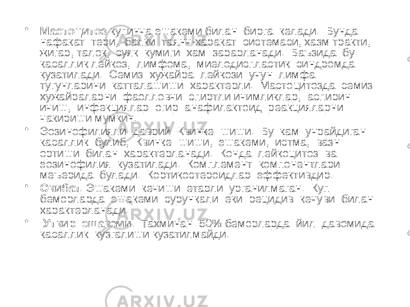 • Мастоцитоз купинча эшакеми билан бирга келади. Бунда нафакат тери, балки таянч-харакат системаси, хазм тракти, жигар, талок, суяк кумиги хам зарарланади. Баъзида бу касаллик лейкоз, лимфома, миелодиспластик синдромда кузатилади. Семиз хужайра лейкози учун лимфа тугунларини катталашиши характерли. Мастоцитозда семиз хужайраларни фаолловчи спиртли ичимликлар, аспирин ичиш, инфекциялар огир анафилактоид реакцияларни чакириши мумкин. • Эозинофилияли даврий Квинке шиши. Бу кам учрайдиган касаллик булиб, Квинке шиши, эшакеми, истма, вазн ортиши билан характерланади. Конда лейкоцитоз ва эозинофилия кузатилади. Комплемент компонентлари меъерида булади. Кортикостероидлар эффективдир. • Окибат. Эшакеми кечиши етарли урганилмаган. Куп беморларда эшакеми сурункали еки рецидив кечуви билан характерланади. • Уткир эшакеми . Тахминан 50% беморларда йил давомида касаллик кузгалиши кузатилмайди. 