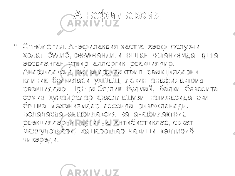 Анафилаксия • Этиология. Анафилаксия-хаетга хавф солувчи холат булиб, сезувчанлиги ошган организмда IgEга асосланган уткир аллергик реакциядир. Анафилаксия ва анафилактоид реакцияларни клиник белгилари ухшаш, лекин анафилактоид реакциялар IgE га боглик булмай, балки бевосита семиз хужайралар фаоллашуви натижасида еки бошка механизмлар асосида ривожланади. Болаларда анафилаксия ва анафилактоид реакцияларни купинча антибиотиклар, овкат махсулотлари, хашаротлар чакиши келтириб чикаради. 