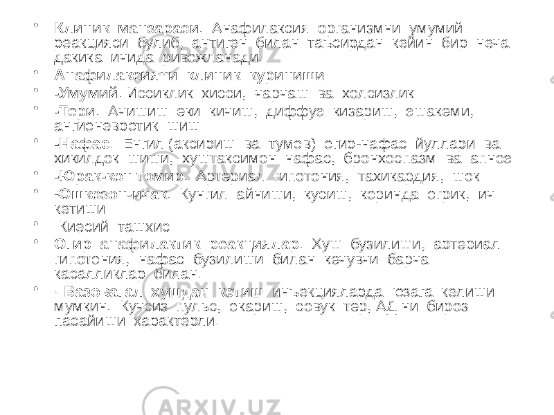 • Клиник манзараси . Анафилаксия организмни умумий реакцияси булиб, антиген билан таъсирдан кейин бир неча дакика ичида ривожланади. • Анафилаксияни клиник куриниши: • -Умумий . Иссиклик хисси, чарчаш ва холсизлик • -Тери . Ачишиш еки кичиш, диффуэ кизариш, эшакеми, ангионевротик шиш • -Нафас . Енгил (аксириш ва тумов) огир-нафас йуллари ва хикилдок шиши, хуштаксимон нафас, бронхоспазм ва апноэ • -Юрак-кон томир . Артериал гипотония, тахикардия, шок • - Ошкозон-ичак . Кунгил айниши, кусиш, коринда огрик, ич кетиши • Киесий ташхис • Огир анафилактик реакциялар . Хуш бузилиши, артериал гипотония, нафас бузилиши билан кечувчи барча касалликлар билан. • · Вазовагал хушдан кетиш инъекцияларда юзага келиши мумкин. Кучсиз пульс, окариш, совук тер, АД ни бироз пасайиши характерли. 