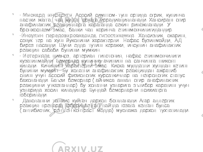 • · Миокард инфаркти . Асосий симптом- туш ортида огрик, купинча пастки жагга, чап кулга, оркага иррадиацияланади. Хансираш огир анафилактик реакцияларга караганда секин ривожланади. У бронхоспазм эмас, балки чап коринча етишмовчилигидандир. • ·Инсулин передозировкасида гипогликемия . Холсизлик, окариш, совук тер ва хуш йуколиши характерли. Нафас бузилмайди, АД бироз пасаяди. Шуни едда тутиш керакки, инсулин анафилактик реакция сабаби булиши мумкин. • · Истерияда цианоз, артериал гипотония, нафас етишмовчилиги кузатилмайди. Беморлар купинча ачишиш ва санчишга шикоят килади. Кичишиш характерли эмас. Киска муддатли хушдан кетиш булиши мумкин. Бу холатни анафилактик реакциядан ажратиб олиш учун асосий физиологик курсаткичлар ва неврологик статус бахоланади. Баъзи беморлар ( айникса аввал огир анафилактик реакцияни утказганлар) бу холатни узларига эътибор каратиш учун узларида хосил киладилар. Бундай беморларни психиатрга юборилади. • Даволашни ташхис куйгач дархол бошланади. Агар аллергик реакция препарат юборилаетган пайтда юзага келган булса ( антибиотик, рентген контраст модда) муолажа дархол тухтатилади. 