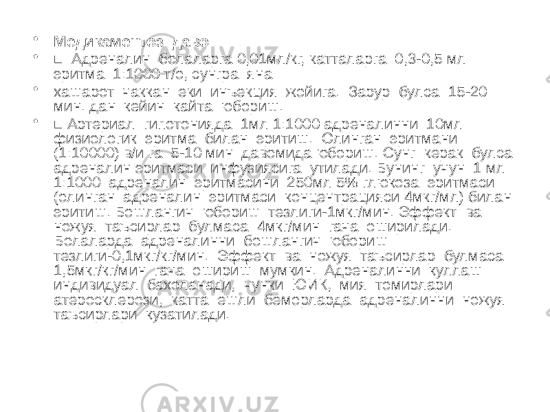 • Медикаментоз даво • ■ Адреналин болаларга 0,01мл/кг, катталарга 0,3-0,5 мл эритма 1:1000 т/о, сунгра яна • хашарот чаккан еки инъекция жойига. Зарур булса 15-20 мин. дан кейин кайта юбориш. • ■ Артериал гипотонияда 1мл 1:1000 адреналинни 10мл физиологик эритма билан эритиш. Олинган эритмани (1:10000) в/и га 5-10 мин давомида юбориш. Сунг керак булса адреналин эритмаси инфузиясига утилади. Бунинг учун 1 мл 1:1000 адреналин эритмасини 250мл 5% глюкоза эритмаси (олинган адреналин эритмаси концентрацияси 4мкг/мл) билан эритиш. Бошлангич юбориш тезлиги-1мкг/мин. Эффект ва ножуя таъсирлар булмаса 4мкг/мин гача оширилади. Болаларда адреналинни бошлангич юбориш тезлиги-0,1мкг/кг/мин. Эффект ва ножуя таъсирлар булмаса 1,5мкг/кг/мин гача ошириш мумкин. Адреналинни куллаш индивидуал бахоланади, чунки ЮИК, мия томирлари атеросклерози, катта ешли беморларда адреналинни ножуя таъсирлари кузатилади. 