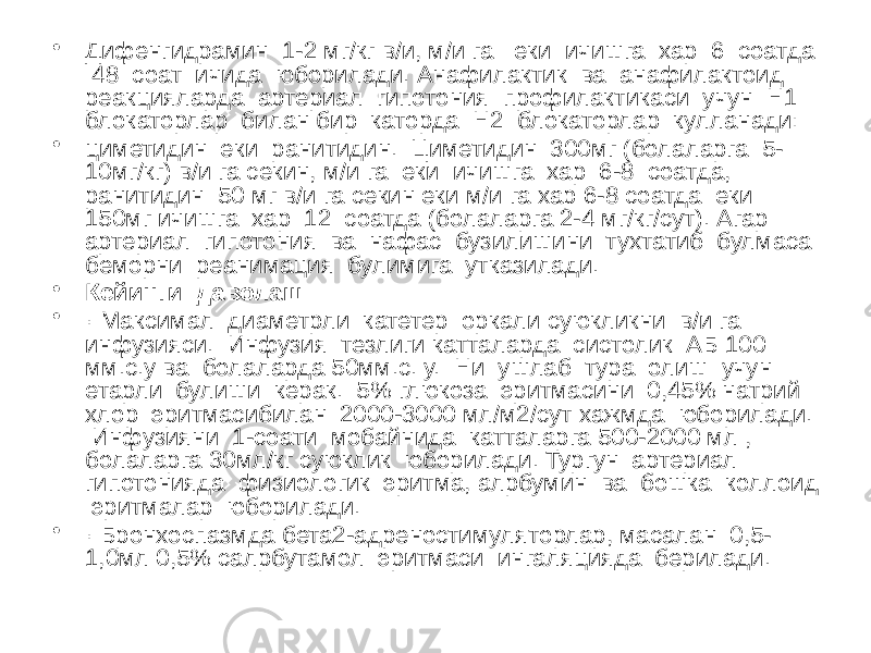 • Дифенгидрамин 1-2 мг/кг в/и, м/и га еки ичишга хар 6 соатда 48 соат ичида юборилади. Анафилактик ва анафилактоид реакцияларда артериал гипотония профилактикаси учун H1 блокаторлар билан бир каторда H2 блокаторлар кулланади: • циметидин еки ранитидин. Циметидин 300мг (болаларга 5- 10мг/кг) в/и га секин, м/и га еки ичишга хар 6-8 соатда, ранитидин 50 мг в/и га секин еки м/и га хар 6-8 соатда еки 150мг ичишга хар 12 соатда (болаларга 2-4 мг/кг/сут). Агар артериал гипотония ва нафас бузилишини тухтатиб булмаса беморни реанимация булимига утказилади. • Кейинги даволаш: • · Максимал диаметрли катетер оркали суюкликни в/и га инфузияси. Инфузия тезлиги катталарда систолик АБ 100 мм.с.у ва болаларда 50мм.с. у. Ни ушлаб тура олиш учун етарли булиши керак. 5% глюкоза эритмасини 0,45% натрий хлор эритмасибилан 2000-3000 мл/м2/сут хажмда юборилади. Инфузияни 1-соати мобайнида катталарга 500-2000 мл , болаларга 30мл/кг суюклик юборилади. Тургун артериал гипотонияда физиологик эритма, алрбумин ва бошка коллоид эритмалар юборилади. • · Бронхоспазмда бета2-адреностимуляторлар, масалан 0,5- 1,0мл 0,5% салрбутамол эритмаси ингаляцияда берилади. 