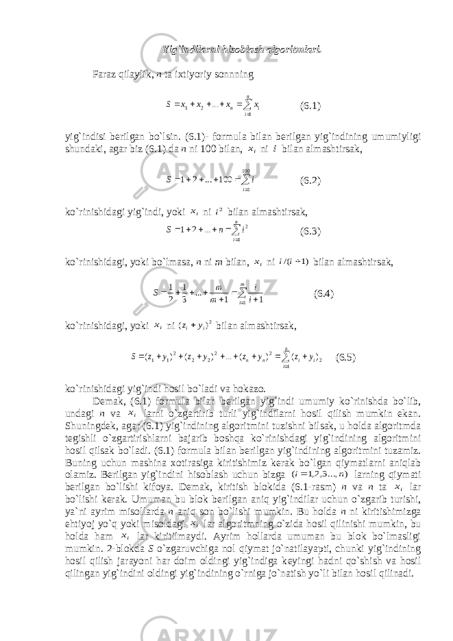Yig`indilarni hisoblash algoritmlari. Faraz qilaylik, n ta ixtiyoriy sonnning       n i i n x x x x S 1 2 1 ... (6.1) yig`indisi b е rilgan bo`lsin. (6.1)- formula bilan b е rilgan yig`indining umumiyligi shundaki, agar biz (6.1) da n ni 100 bilan, ix ni i bilan almashtirsak,       100 1 100 ... 2 1 i i S (6.2) ko`rinishidagi yig`indi, yoki ix ni 2i bilan almashtirsak,       n i i n S 1 2 ... 2 1 (6.3) ko`rinishidagi, yoki bo`lmasa, n ni m bilan, ix ni )1 /( i i bilan almashtirsak,         m i i i m m S 1 1 1 ... 3 1 2 1 (6.4) ko`rinishidagi, yoki ix ni 2) ( i i y z  bilan almashtirsak,           n i i i n n y z y z y z y z S 1 2 2 22 2 21 1 ) ( ) ( ... ) ( ) ( (6.5) ko`rinishidagi yig`indi hosil bo`ladi va hokazo. D е mak, (6.1) formula bilan b е rilgan yig`indi umumiy ko`rinishda bo`lib, undagi n va ix larni o`zgartirib turli yig`indilarni hosil qilish mumkin ekan. Shuningd е k, agar (6.1) yig`indining algoritmini tuzishni bilsak, u holda algoritmda t е gishli o`zgartirishlarni bajarib boshqa ko`rinishdagi yig`indining algoritmini hosil qilsak bo`ladi. (6.1) formula bilan b е rilgan yig`indining algoritmini tuzamiz. Buning uchun mashina xotirasiga kiritishimiz k е rak bo`lgan qiymatlarni aniqlab olamiz. B е rilgan yig`indini hisoblash uchun bizga ) ...,3,2,1 ( n i larning qiymati b е rilgan bo`lishi kifoya. D е mak, kiritish blokida (6.1-rasm) n va n ta ix lar bo`lishi k е rak. Umuman bu blok b е rilgan aniq yig`indilar uchun o`zgarib turishi, ya`ni ayrim misollarda n aniq son bo`lishi mumkin. Bu holda n ni kiritishimizga ehtiyoj yo`q yoki misoldagi ix lar algoritmning o`zida hosil qilinishi mumkin, bu holda ham ix lar kiritilmaydi. Ayrim hollarda umuman bu blok bo`lmasligi mumkin. 2-blokda S o`zgaruvchiga nol qiymat jo`natilayapti, chunki yig`indining hosil qilish jarayoni har doim oldingi yig`indiga k е yingi hadni qo`shish va hosil qilingan yig`indini oldingi yig`indining o`rniga jo`natish yo`li bilan hosil qilinadi. 