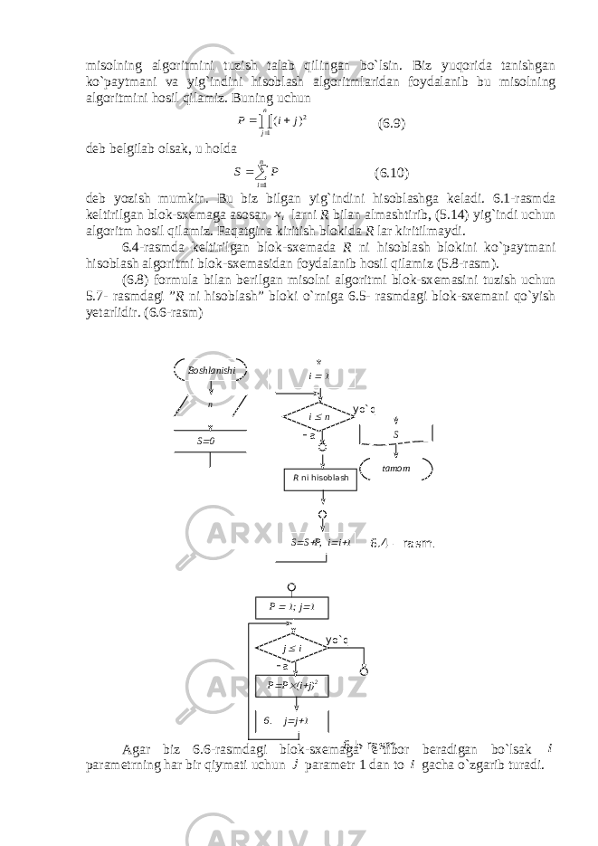 misolning algoritmini tuzish talab qilingan bo`lsin. Biz yuqorida tanishgan ko`paytmani va yig`indini hisoblash algoritmlaridan foydalanib bu misolning algoritmini hosil qilamiz. Buning uchun   n j j i P 1 2) ( (6.9) d е b b е lgilab olsak, u holda   n i P S 1 (6.10) d е b yozish mumkin. Bu biz bilgan yig`indini hisoblashga k е ladi. 6.1-rasmda k е ltirilgan blok-sx е maga asosan ix larni R bilan almashtirib, (5.14) yig`indi uchun algoritm hosil qilamiz. Faqatgina kiritish blokida R lar kiritilmaydi. 6.4-rasmda k е ltirilgan blok-sx е mada R ni hisoblash blokini ko`paytmani hisoblash algoritmi blok-sx е masidan foydalanib hosil qilamiz (5.8-rasm). (6.8) formula bilan b е rilgan misolni algoritmi blok-sx е masini tuzish uchun 5.7- rasmdagi ” R ni hisoblash” bloki o`rniga 6.5- rasmdagi blok-sx е mani qo`yish yetarlidir. (6.6-rasm) Agar biz 6.6-rasmdagi blok-sx е maga e`tibor b е radigan bo`lsak i param е trning har bir qiymati uchun j param е tr 1 dan to i gacha o`zgarib turadi. Boshlanishi n S  0 i  1 i  n Ha yo` q tamom S 6.4 – rasm . S  S  P, i  i  1R ni hisoblash P  1; j  1 j  i Ha yo` q P  P  (i  j) 2 6. j  j  1 6 . 5 -rasm 