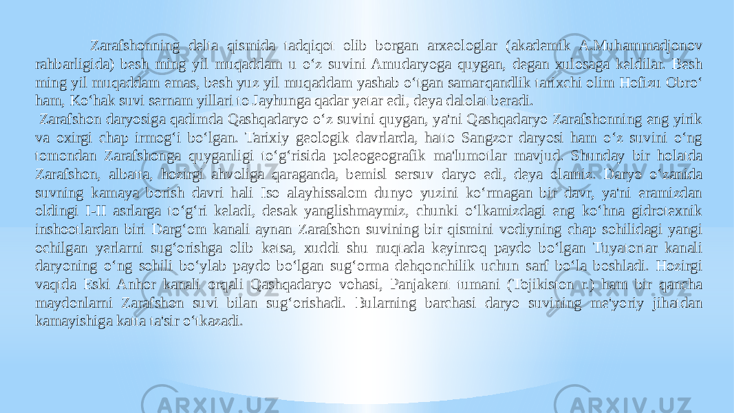 Zarafshonning delta qismida tadqiqot olib borgan arxeologlar (akademik A.Muhammadjonov rahbarligida) besh ming yil muqaddam u o‘z suvini Amudaryoga quygan, degan xulosaga keldilar. Besh ming yil muqaddam emas, besh yuz yil muqaddam yashab o‘tgan samar qandlik tarixchi olim Hofizu Obro‘ ham, Ko‘hak suvi sernam yillari to Jayhunga qadar yetar edi, deya dalolat beradi.   Zarafshon daryosiga qadimda Qashqadaryo o‘z suvini quygan, ya&#39;ni Qashqadaryo Zarafshonning eng yirik va oxirgi chap irmog‘i bo‘lgan. Tarixiy geologik davrlarda, hatto Sangzor daryosi ham o‘z suvini o‘ng tomondan Zarafshonga quyganligi to‘g‘risida poleogeografik ma&#39;lumotlar mavjud. Shunday bir holatda Zarafshon, albatta, hozirgi ahvoliga qaraganda, bemisl sersuv daryo edi, deya olamiz. Daryo o‘zanida suvning kamaya borish davri hali Iso alayhissalom dunyo yuzini ko‘rmagan bir davr, ya&#39;ni eramizdan oldingi I-II asrlarga to‘g‘ri keladi, desak yanglishmaymiz, chunki o‘lkamizdagi eng ko‘hna gidrotexnik inshootlardan biri Darg‘om kanali aynan Zarafshon suvining bir qismini vodiyning chap sohilidagi yangi ochilgan yerlarni sug‘orishga olib ketsa, xuddi shu nuqtada keyinroq paydo bo‘lgan Tuyatortar kanali daryoning o‘ng sohili bo‘ylab paydo bo‘lgan sug‘orma dehqonchilik uchun sarf bo‘la boshladi. Hozirgi vaqtda Eski Anhor kanali orqali Qash qadaryo vohasi, Panjakent tumani (Tojikiston r.) ham bir qancha maydonlarni Zarafshon suvi bilan sug‘orishadi. Bularning barchasi daryo suvining me&#39;yoriy jihatdan kamayishiga katta ta&#39;sir o‘tkazadi. 