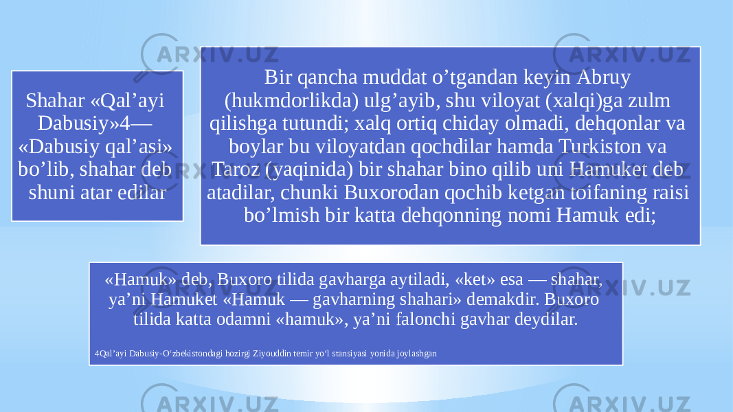 Shahar «Qalʼayi Dabusiy»4— «Dabusiy qalʼasi» boʼlib, shahar deb shuni atar edilar Bir qancha muddat oʼtgandan keyin Аbruy (hukmdorlikda) ulgʼayib, shu viloyat (xalqi)ga zulm qilishga tutundi; xalq ortiq chiday olmadi, dehqonlar va boylar bu viloyatdan qochdilar hamda Turkiston va Taroz (yaqinida) bir shahar bino qilib uni Hamuket deb atadilar, chunki Buxorodan qochib ketgan toifaning raisi boʼlmish bir katta dehqonning nomi Hamuk edi; «Hamuk» deb, Buxoro tilida gavharga aytiladi, «ket» esa — shahar, yaʼni Hamuket «Hamuk — gavharning shahari» demakdir. Buxoro tilida katta odamni «hamuk», yaʼni falonchi gavhar deydilar. 4Qalʼayi Dabusiy-O‘zbekistondagi hozirgi Ziyouddin temir yo‘l stansiyasi yonida joylashgan 