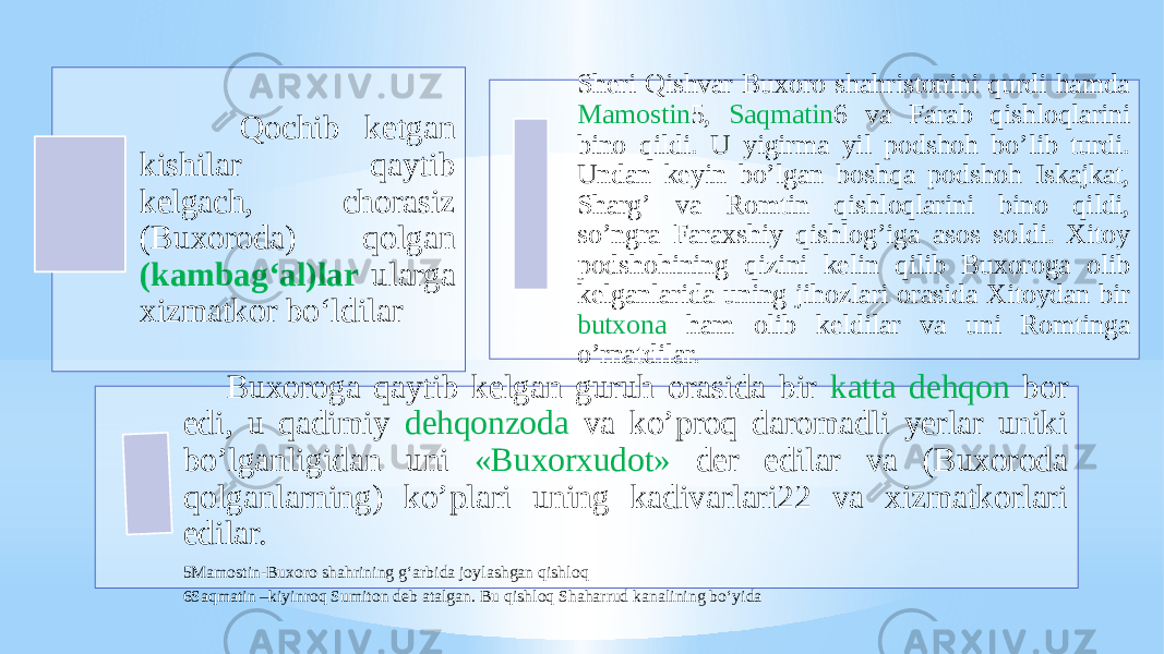  Qochib ketgan kishilar qaytib kelgach, chorasiz (Buxoroda) qolgan (kambag‘al)lar ularga xizmatkor bo‘ldilar Sheri Qishvar Buxoro shahristonini qurdi hamda Mamostin 5, Saqmatin 6 va Farab qishloqlarini bino qildi. U yigirma yil podshoh boʼlib turdi. Undan keyin boʼlgan boshqa podshoh Iskajkat, Shargʼ va Romtin qishloqlarini bino qildi, soʼngra Faraxshiy qishlogʼiga asos soldi. Xitoy podshohining qizini kelin qilib Buxoroga olib kelganlarida uning jihozlari orasida Xitoydan bir butxona ham olib keldilar va uni Romtinga oʼrnatdilar. Buxoroga qaytib kelgan guruh orasida bir katta dehqon bor edi, u qadimiy dehqonzoda va koʼproq daromadli yerlar uniki boʼlganligidan uni «Buxorxudot» der edilar va (Buxoroda qolganlarning) koʼplari uning kadivarlari22 va xizmatkorlari edilar. 5Mamostin-Buxoro shahrining g‘arbida joylashgan qishloq 6Saqmatin –kiyinroq Sumiton deb atalgan. Bu qishloq Shaharrud kanalining bo‘yida 
