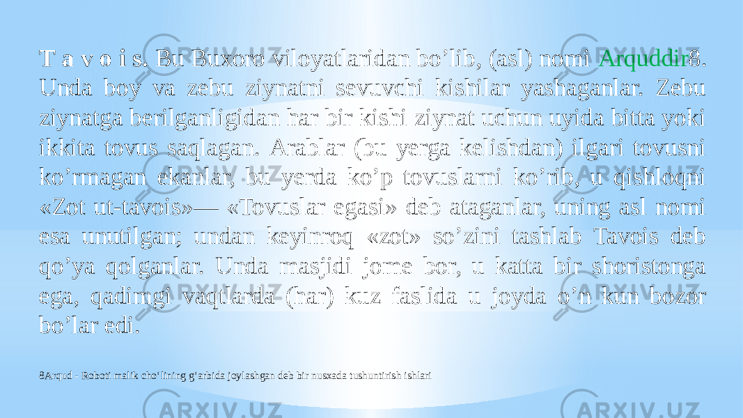 T a v o i s. Bu Buxoro viloyatlaridan boʼlib, (asl) nomi Аrquddir 8. Unda boy va zebu ziynatni sevuvchi kishilar yashaganlar. Zebu ziynatga berilganligidan har bir kishi ziynat uchun uyida bitta yoki ikkita tovus saqlagan. Аrablar (bu yerga kelishdan) ilgari tovusni koʼrmagan ekanlar, bu yerda koʼp tovuslarni koʼrib, u qishloqni «Zot ut-tavois»— «Tovuslar egasi» deb ataganlar, uning asl nomi esa unutilgan; undan keyinroq «zot» soʼzini tashlab Tavois deb qoʼya qolganlar. Unda masjidi jome bor, u katta bir shoristonga ega, qadimgi vaqtlarda (har) kuz faslida u joyda oʼn kun bozor boʼlar edi. 8Arqud - Roboti malik cho‘lining g‘arbida joylashgan deb bir nusxada tushuntirish ishlari 