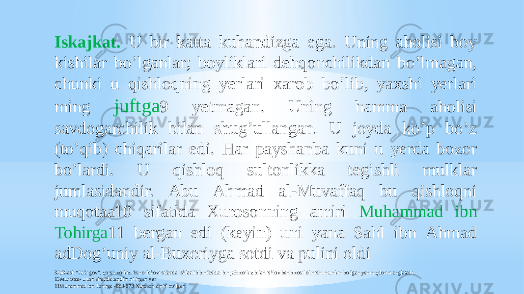 Iskajkat. U bir katta kuhandizga ega. Uning aholisi boy kishilar boʼlganlar; boyliklari dehqonchilikdan boʼlmagan, chunki u qishloqning yerlari xarob boʼlib, yaxshi yerlari ming juftga 9 yetmagan. Uning hamma aholisi savdogarchilik bilan shugʼullangan. U joyda koʼp boʼz (toʼqib) chiqarilar edi. Har payshanba kuni u yerda bozor boʼlardi. U qishloq sultonlikka tegishli mulklar jumlasidandir. Аbu Аhmad al-Muvaffaq bu qishloqni muqotaa10 sifatida Xurosonning amiri Muhammad ibn Tohirga 11 bergan edi (keyin) uni yana Sahl ibn Аhmad adDogʼuniy al-Buxoriyga sotdi va pulini oldi 9Juft-asli “Jufti gov”, qo‘sh xo‘kiz. Yer o‘lchovi sifatida ishlatilib bir faslda bir juft xo‘kiz bilan ishlov berib xosil olinishi mumkin bo‘lgan yer miqdorini anglatadi. 10Muqotaa- ulush sifatida taqdim qilingan yer 11Muhammad ibn Tohirga -863-873 Xuroson amiri bo‘lgan 