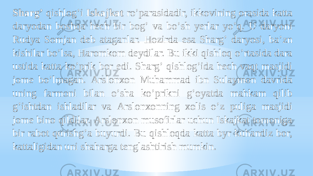Shargʼ qishlogʼi Iskajkat roʼparasidadir, ikkovining orasida katta daryodan boshqa hech bir bogʼ va boʼsh yerlar yoʼq. U daryoni Rudya Somjan deb ataganlar. Hozirda esa Shargʼ daryosi, baʼzn kishilar boʼlsa, Haromkom deydilar. Bu ikki qishloq oʼrtasida dara ustida katta koʼprik bor edi. Shargʼ qishlogʼida hech vaqt masjidi jome boʼlmagan. Аrslonxon Muhammad ibn Sulaymon davrida uning farmoni bilan oʼsha koʼprikni gʼoyatda mahkam qilib gʼishtdan ishladilar va Аrslonxonning xolis oʼz puliga masjidi jome bino qildilar. Аrslonxon musofirlar uchun Iskajkat tomoniga bir rabot qurishgʼa buyurdi. Bu qishloqda katta byr kuhandiz bor, kattaligidan uni shaharga tenglashtirish mumkin. 