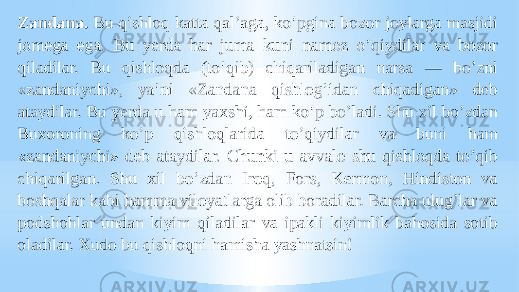 Zandana. Bu qishloq katta qalʼaga, koʼpgina bozor joylarga masjidi jomega ega. Bu yerda har juma kuni namoz oʼqiydilar va bozor qiladilar. Bu qishloqda (toʼqib) chiqariladigan narsa — boʼzni «zandaniychi», yaʼni «Zandana qishlogʼidan chiqadigan» deb ataydilar. Bu yerda u ham yaxshi, ham koʼp boʼladi. Shu xil boʼzdan Buxoroning koʼp qishloqlarida toʼqiydilar va buni ham «zandaniychi» deb ataydilar. Chunki u avvalo shu qishloqda toʼqib chiqarilgan. Shu xil boʼzdan Iroq, Fors, Kermon, Hindiston va boshqalar kabi hamma viloyatlarga olib boradilar. Barcha ulugʼlar va podshohlar undan kiyim qiladilar va ipakli kiyimlik bahosida sotib oladilar. Xudo bu qishloqni hamisha yashnatsin! 