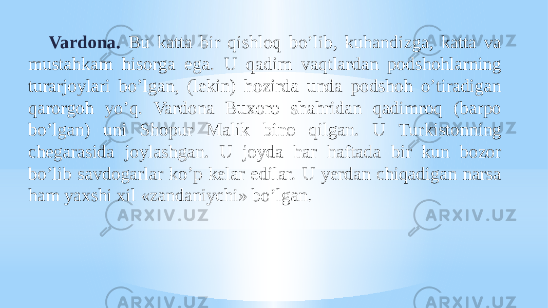 Vardona. Bu katta bir qishloq boʼlib, kuhandizga, katta va mustahkam hisorga ega. U qadim vaqtlardan podshohlarning turarjoylari boʼlgan, (lekin) hozirda unda podshoh oʼtiradigan qarorgoh yoʼq. Vardona Buxoro shahridan qadimroq (barpo boʼlgan) uni Shopur Malik bino qilgan. U Turkistonning chegarasida joylashgan. U joyda har haftada bir kun bozor boʼlib savdogarlar koʼp kelar edilar. U yerdan chiqadigan narsa ham yaxshi xil «zandaniychi» boʼlgan. 