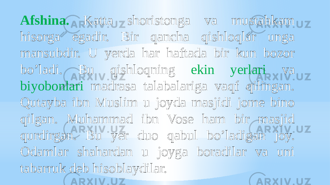 Afshina. Katta shoristonga va mustahkam hisorga egadir. Bir qancha qishloqlar unga mansubdir. U yerda har haftada bir kun bozor boʼladi. Bu qishloqning ekin yerlari va biyobonlari madrasa talabalariga vaqf qilingan. Qutayba ibn Muslim u joyda masjidi jome bino qilgan. Muhammad ibn Vose ham bir masjid qurdirgan. Bu yer duo qabul boʼladigan joy. Odamlar shahardan u joyga boradilar va uni tabarruk deb hisoblaydilar. 