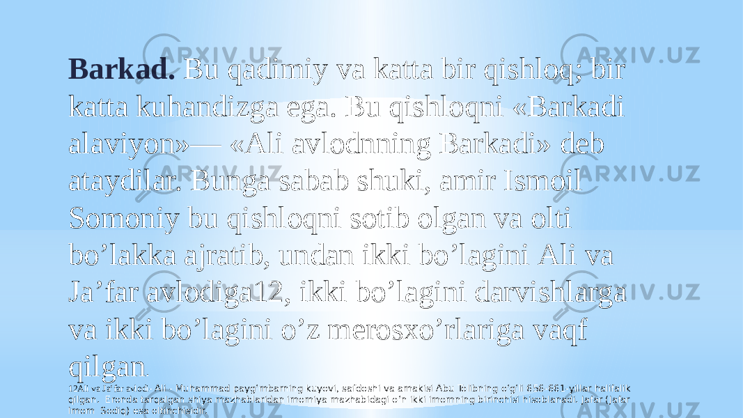 Barkad. Bu qadimiy va katta bir qishloq; bir katta kuhandizga ega. Bu qishloqni «Barkadi alaviyon»— «Аli avlodnning Barkadi» deb ataydilar. Bunga sabab shuki, amir Ismoil Somoniy bu qishloqni sotib olgan va olti boʼlakka ajratib, undan ikki boʼlagini Аli va Jaʼfar avlodiga12, ikki boʼlagini darvishlarga va ikki boʼlagini oʼz merosxoʼrlariga vaqf qilgan . 12Аli va Jaʼfar avlodi- Ali - Muhammad payg‘mbarning kuyovi, safdoshi va amakisi Abu Tolibning o‘g‘li 656-661-yillar halifalik qilgan. Eronda tarqalgan shiya mazhablaridan imomiya mazhabidagi o‘n ikki imomning birinchisi hisoblanadi. Jafar (Jafar Imom Sodiq) esa oltinchisidir. 