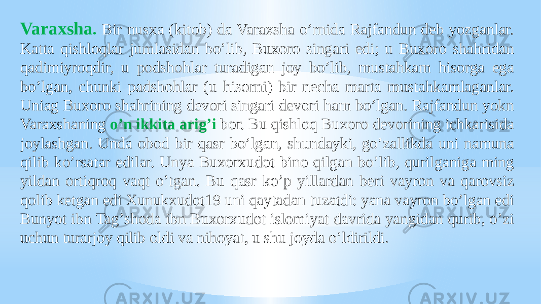 Varaxsha . Bir nusxa (kitob) da Varaxsha oʼrnida Rajfandun deb yozganlar. Katta qishloqlar jumlasidan boʼlib, Buxoro singari edi; u Buxoro shahridan qadimiyroqdir, u podshohlar turadigan joy boʼlib, mustahkam hisorga ega boʼlgan, chunki padshohlar (u hisorni) bir necha marta mustahkamlaganlar. Uniag Buxoro shahrining devori singari devori ham boʼlgan. Rajfandun yokn Varaxshaning oʼn ikkita arigʼi bor. Bu qishloq Buxoro devorining ichkarisida joylashgan. Unda obod bir qasr boʼlgan, shundayki, goʼzallikda uni namuna qilib koʼrsatar edilar. Unya Buxorxudot bino qilgan boʼlib, qurilganiga ming yildan ortiqroq vaqt oʼtgan. Bu qasr koʼp yillardan beri vayron va qarovsiz qolib ketgan edi Xunukxudot19 uni qaytadan tuzatdi: yana vayron boʼlgan edi Bunyot ibn Tagʼshoda ibn Buxorxudot islomiyat davrida yangidan qurib, oʼzi uchun turarjoy qilib oldi va nihoyat, u shu joyda oʼldirildi. 