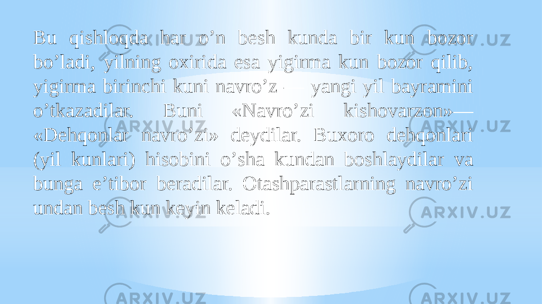 Bu qishloqda har oʼn besh kunda bir kun bozor boʼladi, yilning oxirida esa yigirma kun bozor qilib, yigirma birinchi kuni navroʼz — yangi yil bayramini oʼtkazadilar. Buni «Navroʼzi kishovarzon»— «Dehqonlar navroʼzi» deydilar. Buxoro dehqonlari (yil kunlari) hisobini oʼsha kundan boshlaydilar va bunga eʼtibor beradilar. Otashparastlarning navroʼzi undan besh kun keyin keladi. 